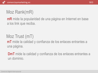 comercioymarketing.es SEO
Comercio Digital Internacional
Moz Rank(mR)
mR mide la popularidad de una página en Internet en base
a los link que reciba.
mT mide la calidad y confianza de los enlaces entrantes a
una página.
Moz Trust (mT)
DmT mide la calidad y confianza de los enlaces entrantes a
un dominio.
 