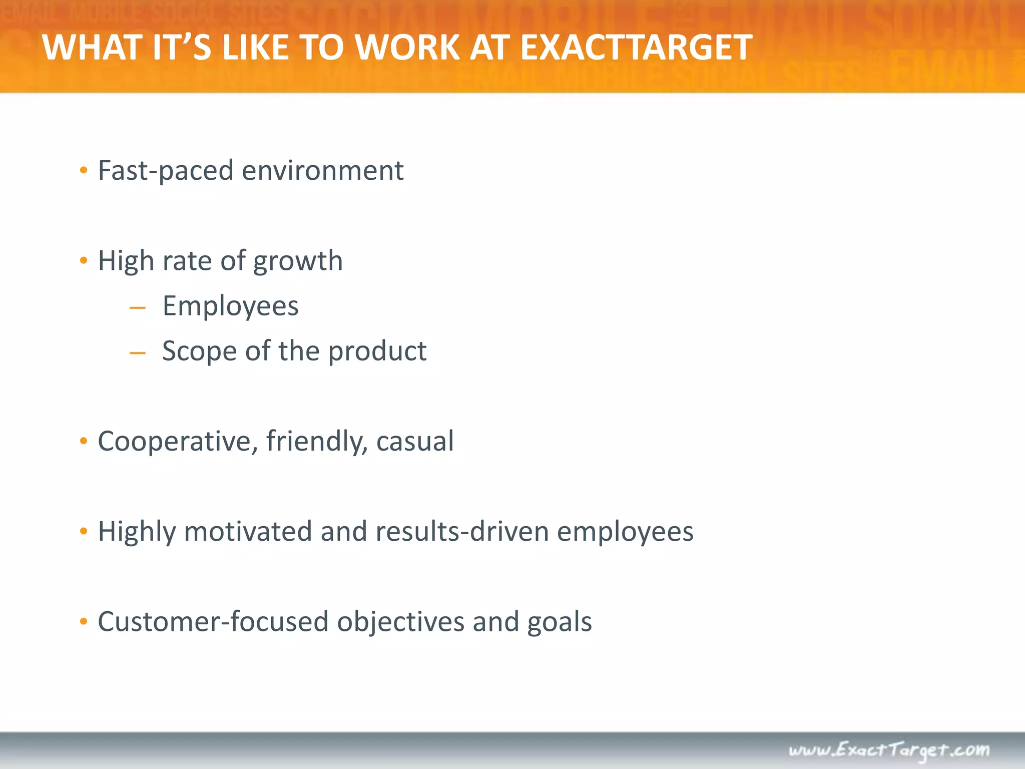 What it’s like to work at ExactTargetFast-paced environmentHigh rate of growthEmployeesScope of the productCooperative, friendly, casualHighly motivated and results-driven employeesCustomer-focused objectives and goals