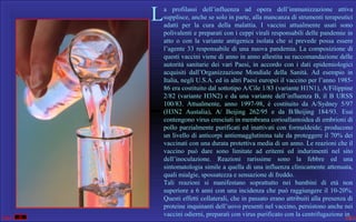 L
 

a  profilassi  dell’influenza  ad  opera  dell’immunizzazione  attiva 
supplisce, anche se solo in parte, alla mancanza di strumenti terapeutici 
adatti  per  la  cura  della  malattia.  I  vaccini  attualmente  usati  sono 
polivalenti e preparati con i ceppi virali responsabili delle pandemie in 
atto  o  con  la  variante  antigenica  isolata  che  si  prevede  possa  essere 
l’agente  33  responsabile  di  una  nuova  pandemia.  La  composizione  di 
questi vaccini viene di anno in anno allestita su raccomandazione delle 
autorità  sanitarie  dei  vari  Paesi,  in  accordo  con  i  dati  epidemiologici 
acquisiti  dall’Organizzazione  Mondiale  della  Sanità.  Ad  esempio  in 
Italia, negli U.S.A. ed in altri Paesi europei il vaccino per l’anno 198586 era costituito dal sottotipo A/Cile 1/83 (variante H1N1), A/Filippine 
2/82  (variante  H3N2)  e  da  una  variante  dell’influenza  B,  il  B  URSS 
100/83.  Attualmente,  anno  1997-98,  è  costituito  da  A/Sydney  5/97 
(H3N2  Austalia),  A/  Beijing  262/95  e  da  B/Beijing  184/93.  Essi 
contengono virus cresciuti in membrana corioallantoidea di embrioni di 
pollo  parzialmente  purificati  ed  inattivati  con  formaldeide;  producono 
un livello di anticorpi antiemagglutinina tale da proteggere il 70% dei 
vaccinati con una durata protettiva media di un anno. Le reazioni che il 
vaccino  può  dare  sono  limitate  ad  eritemi  ed  indurimenti  nel  sito 
dell’inoculazione.  Reazioni  rarissime  sono  la  febbre  ed  una 
sintomatologia simile a quella di una influenza clinicamente attenuata, 
quali mialgie, spossatezza e sensazione di freddo.
Tali  reazioni  si  manifestano  soprattutto  nei  bambini  di  età  non 
superiore  a  6  anni  con  una  incidenza  che  può  raggiungere  il  10-20%. 
Questi effetti collaterali, che in passato erano attribuiti alla presenza di 
proteine inquinanti dell’uovo presenti nel vaccino, persistono anche nei 
vaccini odierni, preparati con virus purificato con la centrifugazione in

 