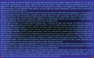 gradiente  di  densità,  tecnica  che  elimina  la  gran  parte  delle  proteine  non  virali.  Queste  reazioni,  che  iniziano  6-12  ore  dopo  la 
vaccinazione,  persistono  per  1-2  giorni;  oggi  si  ritiene  che  esse  siano  il  risultato  di  un’attività  similendotossica  dovuta  alle 
lipoproteine della membrana pericapsidica. In effetti, in vaccini preparati con subunità virali (agglutinina e neuraminidasi), queste 
reazioni  insorgono con una frequenza molto  inferiore. Ciò non  toglie che reazioni anafilattiche si possano avere in individui con 
ipersensibilità alle proteine dell’uovo.
Di norma la vaccinazione si attua con una dose singola di vaccino che contiene in totale 300 unità emagglutinanti. Una seconda dose 
 
viene raccomandata quando nel vaccino è contenuto un sottotipo virale con il quale il vaccinato non è venuto precedentemente in 
contatto. Sono inoltre sotto sperimentazione clinica preparati con componenti virali, ottenuti dopo rottura dei virus con detergenti e 
successivo isolamento degli antigeni superficiali: l’agglutinina e la neuraminidasi. Questi vaccini, preparati con antigeni purificati, 
dovrebbero aumentare la risposta anticorpale oltre ad essere privi di effetti tossici.
Un  altro  tipo  di  vaccino,  in  via  sperimentale  da  qualche  anno,  è  costituito  da  ceppi  virali  attenuati  nell’infettività,  selezionati  a 
mezzo di passaggi seriali a bassa temperatura in embrioni di pollo o colture di cellule (mutanti condizionali temperatura-sensibili) ed 
inoculati per via intranasale. Questi vaccini inducono una buona risposta anticorpale tipo IgA nel secreto respiratorio oltre che di 
immunoglobuline sieriche.  Purtroppo il tempo necessario per selezionare questi ceppi ed avviarli alla sperimentazione clinica è tale 
da poter rendere inattuabile l’uso del vaccino sperimentato. Finora non è stata presa in considerazione una immunizzazione massiva 
che ha dei limiti, sia per il breve periodo di immunizzazione assicurata dal vaccino che per i problemi collegati all’organizzazione 
della campagna di somministrazione, che del resto risultano già notevoli per assicurare la vaccinazione nei soggetti ad alto rischio. 
La vaccinazione viene attualmente raccomandata ai soggetti con malattie croniche dell’apparato respiratorio, cardio-circolatorio e 
renale, diabete mellito ed altre malattie dismetaboliche, nonchè per gli anziani di età superiore ai 65 anni, poichè soprattutto questa 
classe di età ha risentito dell’aumento di mortalità durante le ultime pandemie influenzali. 
Per quel che riguarda la sindrome di Guillain-Barré il rischio può considerarsi trascurabile rispetto al rischio associato all’influenza 
nei soggetti per i quali è indicato il vaccino: Può essere presa in considerazione la vaccinazione del personale sanitario nel caso di 
insorgenza di un nuovo sottotipo virale che dovesse comparire nel prossimo futuro.
Il problema della vaccinazione di massa è legato alla possibilità di produrre nei prossimi anni vaccini di lunga durata che coprano 
un’ampia  gamma  di  antigeni  di  superficie.  Esso  dipende  dalla  risposta  ad  un  enigma  biologico  non  ancora  risolto,  e  cioè  se  la 
variazione antigenica dei virus ha una potenzialità illimitata nel senso che esprime sempre nuovi ceppi mutanti all’infinito o se il 
numero dei mutanti è limitato ad una serie di antigeni che si ripetono in ritorni ciclici. 

 