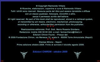 © Copyright Raimondo Villano
 © Ricerche, elaborazioni, copertina a cura di Raimondo Villano.
Tutti i diritti sono riservati. Nessuna parte del libro può essere riprodotta o diffusa
con un mezzo qualsiasi, fotocopie, microfilm o altro,
senza il permesso scritto dell’editore.
All right reserved. No part of this book shall be reproduced, stored in a retrieval system,
or transmitted by ani means, electronic, mechanical, photocopying,
recording or otherwise, withoutwritten permission from the publisher.

* * *

Realizzazione editoriale: Prof. Dott. Maria Rosaria Giordano.
Redazione: mobile 338 59 60 222; e-mail: farmavillano@libero.it
Edizioni Chiron Found. - Praxys dpt.
© 2009 Fondazione Chiron, via Maresca 12, scala A - 80058 Torre Annunziata (Napoli)

* * *

Stampa Milone - Napoli.
Prima edizione ottobre 2009. Finito di scrivere il diciotto agosto 2009.

Edizioni CHIRON - ottobre 2009

 