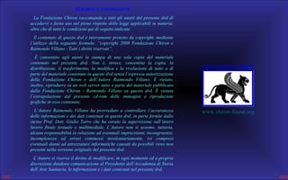 TERMINI E CONDIZIONI
• La Fondazione Chiron raccomanda a tutti gli utenti del presente dvd di
accedervi e farne uso nel pieno rispetto delle leggi applicabili in materia,
oltre che di tutte le condizioni qui di seguito indicate.
• Il contenuto di questo dvd è interamente protetto da copyright, mediante
l’utilizzo della seguente formula: “copyright 2008 Fondazione Chiron e
Raimondo Villano - Tutti i diritti riservati”.
• È consentito agli utenti la stampa di una sola copia del materiale
contenuto nel presente dvd. Non è, invece, consentita la copia, la
distribuzione, il trasferimento, la modifica e la rivelazione di tutto o di
parte del materiale contenuto in questo dvd senza l’espressa autorizzazione
della Fondazione Chiron e dell’Autore Raimondo Villano. È vietato,
inoltre, riprodurre su un web server tutto o parte del materiale pubblicato
dalla Fondazione Chiron - Raimondo Villano su questo dvd. È vietata
l’estrapolazione dal presente cd-rom delle immagini e riproduzioni
grafiche in esso contenute.
• L’Autore Raimondo Villano ha provveduto a controllare l’accuratezza
delle informazioni e dei dati contenuti in questo dvd, in parte fornite dallo
stesso Prof. Dott. Giulio Tarro che ha curato la supervisione sull’intero
lavoro finale testuale e multimediale. L’Autore non si assume, tuttavia,
alcuna responsabilità in relazione ad eventuali imprecisioni, incongruenze,
incompletezze od errori commessi involontariamente, ivi compresi
eventuali danni ad attrezzature informatiche causati da possibili virus non
presenti nella versione originale del presente dvd.
• L’Autore si riserva il diritto di modificare, in ogni momento ed a propria
discrezione dandone comunicazione al Presidente dell’Accademia di Storia
dell’Arte Sanitaria, le informazioni e i dati contenuti nel presente dvd.

FONDAZIONE CHIRON

www.chiron-found.org

 