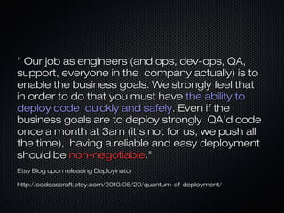 " Our job as engineers (and ops, dev-ops, QA," Our job as engineers (and ops, dev-ops, QA,
support, everyone in the company actually) is tosupport, everyone in the company actually) is to
enable the business goals. We strongly feel thatenable the business goals. We strongly feel that
in order to do that you must havein order to do that you must have the ability tothe ability to
deploy code quickly and safelydeploy code quickly and safely. Even if the. Even if the
business goals are to deploy strongly QA’d codebusiness goals are to deploy strongly QA’d code
once a month at 3am (it’s not for us, we push allonce a month at 3am (it’s not for us, we push all
the time), having a reliable and easy deploymentthe time), having a reliable and easy deployment
should beshould be non-negotiablenon-negotiable."."
Etsy Blog upon releasing DeployinatorEtsy Blog upon releasing Deployinator
http://codeascraft.etsy.com/2010/05/20/quantum-of-deployment/http://codeascraft.etsy.com/2010/05/20/quantum-of-deployment/
 