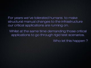 For years we've tolerated humans to makeFor years we've tolerated humans to make
structural manual changes to the infrastructurestructural manual changes to the infrastructure
our critical applications are running on.our critical applications are running on.
Whilst at the same time demanding those criticalWhilst at the same time demanding those critical
applications to go through rigid test scenarios.applications to go through rigid test scenarios.
Who let this happen ?Who let this happen ?
 