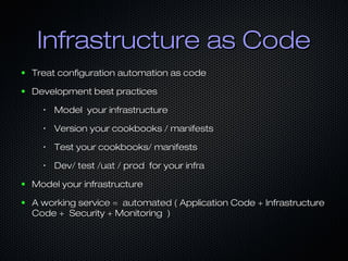 Infrastructure as CodeInfrastructure as Code
● Treat configuration automation as codeTreat configuration automation as code
● Development best practicesDevelopment best practices
•
Model your infrastructureModel your infrastructure
•
Version your cookbooks / manifestsVersion your cookbooks / manifests
•
Test your cookbooks/ manifestsTest your cookbooks/ manifests
•
Dev/ test /uat / prod for your infraDev/ test /uat / prod for your infra
● Model your infrastructureModel your infrastructure
● A working service = automated ( Application Code + InfrastructureA working service = automated ( Application Code + Infrastructure
Code + Security + Monitoring )Code + Security + Monitoring )
 