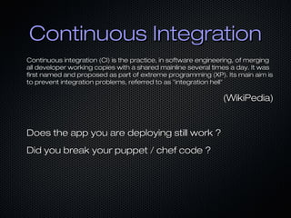 Continuous IntegrationContinuous Integration
Continuous integration (CI) is the practice, in software engineering, of mergingContinuous integration (CI) is the practice, in software engineering, of merging
all developer working copies with a shared mainline several times a day. It wasall developer working copies with a shared mainline several times a day. It was
first named and proposed as part of extreme programming (XP). Its main aim isfirst named and proposed as part of extreme programming (XP). Its main aim is
to prevent integration problems, referred to as "integration hell"to prevent integration problems, referred to as "integration hell"
(WikiPedia)(WikiPedia)
Does the app you are deploying still work ?Does the app you are deploying still work ?
Did you break your puppet / chef code ?Did you break your puppet / chef code ?
 