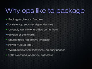 Why ops like to packageWhy ops like to package
● Packages give you featuresPackages give you features
•Consistency, security, dependenciesConsistency, security, dependencies
● Uniquely identify where files come fromUniquely identify where files come from
•Package or cfg-mgmtPackage or cfg-mgmt
● Source repo not always availableSource repo not always available
•Firewall / Cloud etc ..Firewall / Cloud etc ..
● Weird deployment locations , no easy accessWeird deployment locations , no easy access
● Little overhead when you automateLittle overhead when you automate
 