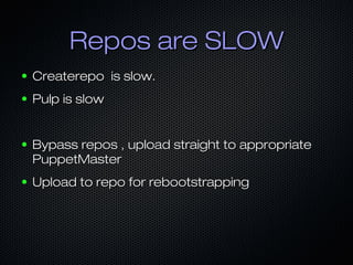 Repos are SLOWRepos are SLOW
● Createrepo is slow.Createrepo is slow.
● Pulp is slowPulp is slow
● Bypass repos , upload straight to appropriateBypass repos , upload straight to appropriate
PuppetMasterPuppetMaster
● Upload to repo for rebootstrappingUpload to repo for rebootstrapping
 