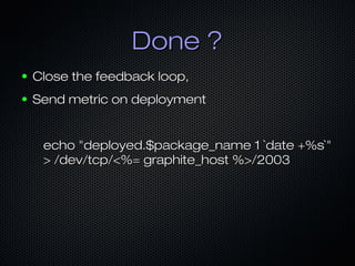Done ?Done ?
● Close the feedback loop,Close the feedback loop,
● Send metric on deploymentSend metric on deployment
echo "deployed.$package_name 1 `date +%s`"echo "deployed.$package_name 1 `date +%s`"
> /dev/tcp/<%= graphite_host %>/2003> /dev/tcp/<%= graphite_host %>/2003
 