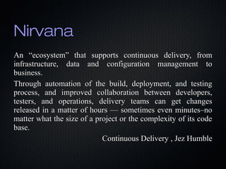 NirvanaNirvana
An “ecosystem” that supports continuous delivery, fromAn “ecosystem” that supports continuous delivery, from
infrastructure, data and configuration management toinfrastructure, data and configuration management to
business.business.
Through automation of the build, deployment, and testingThrough automation of the build, deployment, and testing
process, and improved collaboration between developers,process, and improved collaboration between developers,
testers, and operations, delivery teams can get changestesters, and operations, delivery teams can get changes
released in a matter of hours — sometimes even minutes–noreleased in a matter of hours — sometimes even minutes–no
matter what the size of a project or the complexity of its codematter what the size of a project or the complexity of its code
base.base.
Continuous Delivery , Jez HumbleContinuous Delivery , Jez Humble
 