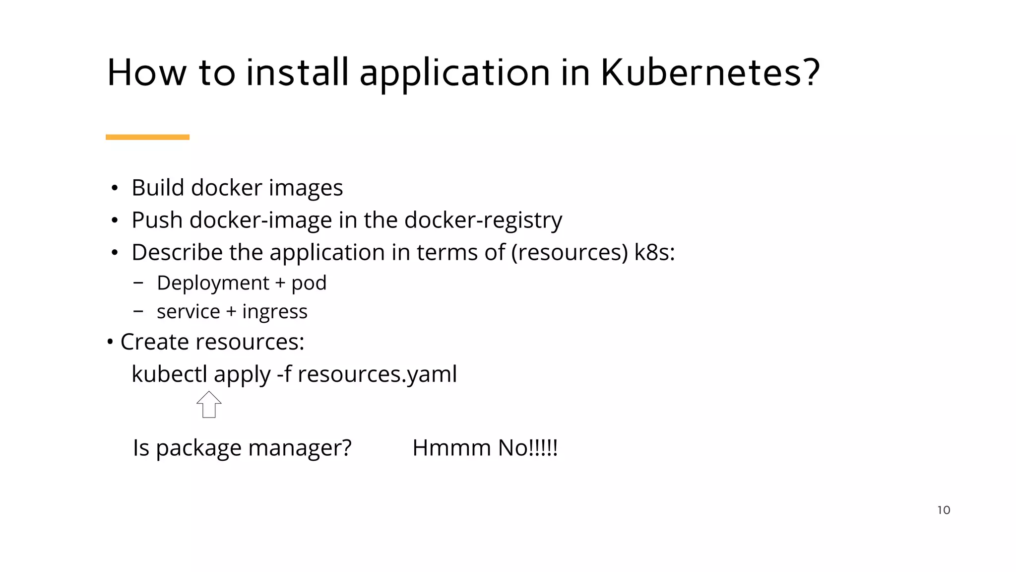 How to install application in Kubernetes?
• Build docker images
• Push docker-image in the docker-registry
• Describe the application in terms of (resources) k8s:
− Deployment + pod
− service + ingress
• Create resources:
kubectl apply -f resources.yaml
10
Is package manager? Hmmm No!!!!!
 