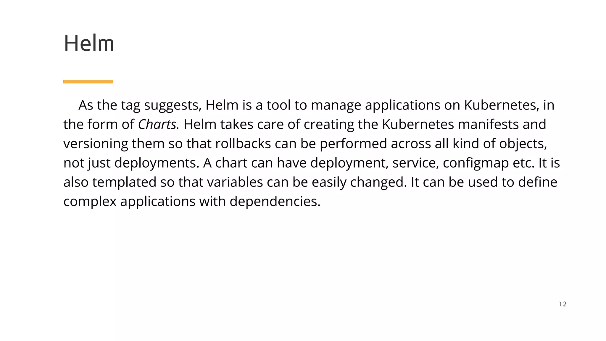 Helm
As the tag suggests, Helm is a tool to manage applications on Kubernetes, in
the form of Charts. Helm takes care of creating the Kubernetes manifests and
versioning them so that rollbacks can be performed across all kind of objects,
not just deployments. A chart can have deployment, service, configmap etc. It is
also templated so that variables can be easily changed. It can be used to define
complex applications with dependencies.
12
 