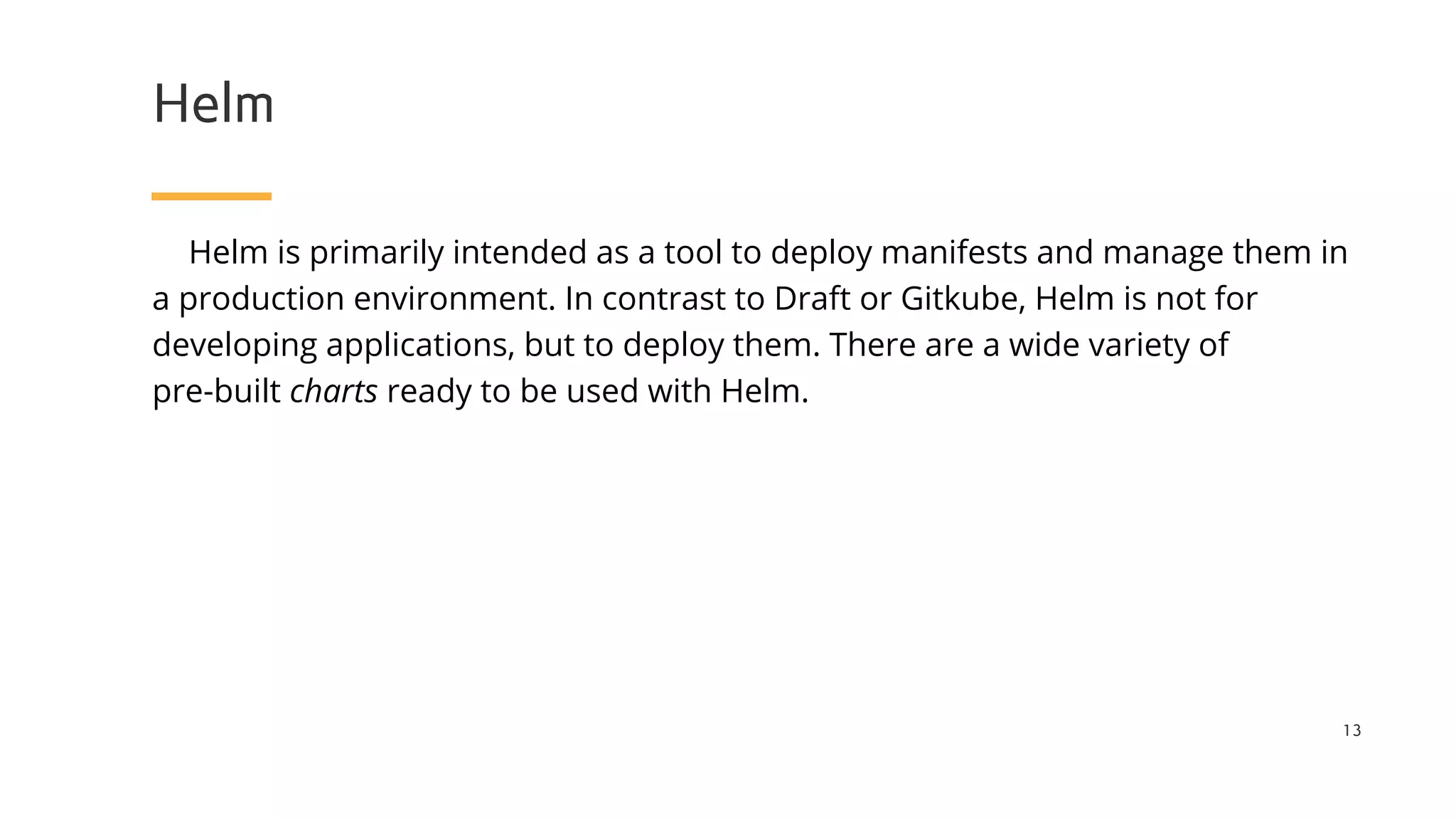 Helm
Helm is primarily intended as a tool to deploy manifests and manage them in
a production environment. In contrast to Draft or Gitkube, Helm is not for
developing applications, but to deploy them. There are a wide variety of
pre-built charts ready to be used with Helm.
13
 
