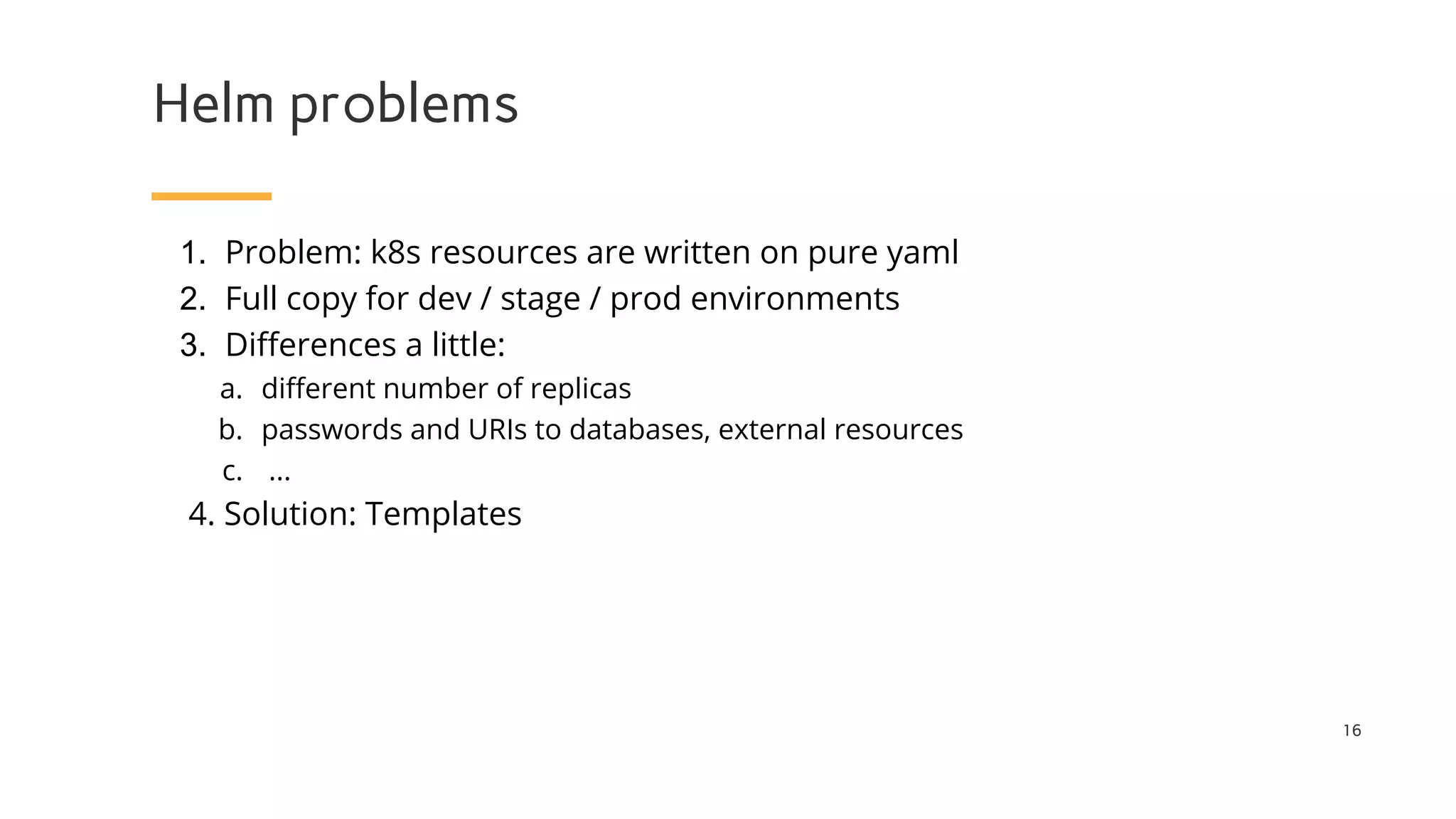 Helm problems
1. Problem: k8s resources are written on pure yaml
2. Full copy for dev / stage / prod environments
3. Differences a little:
a. different number of replicas
b. passwords and URIs to databases, external resources
c. ...
4. Solution: Templates
16
 