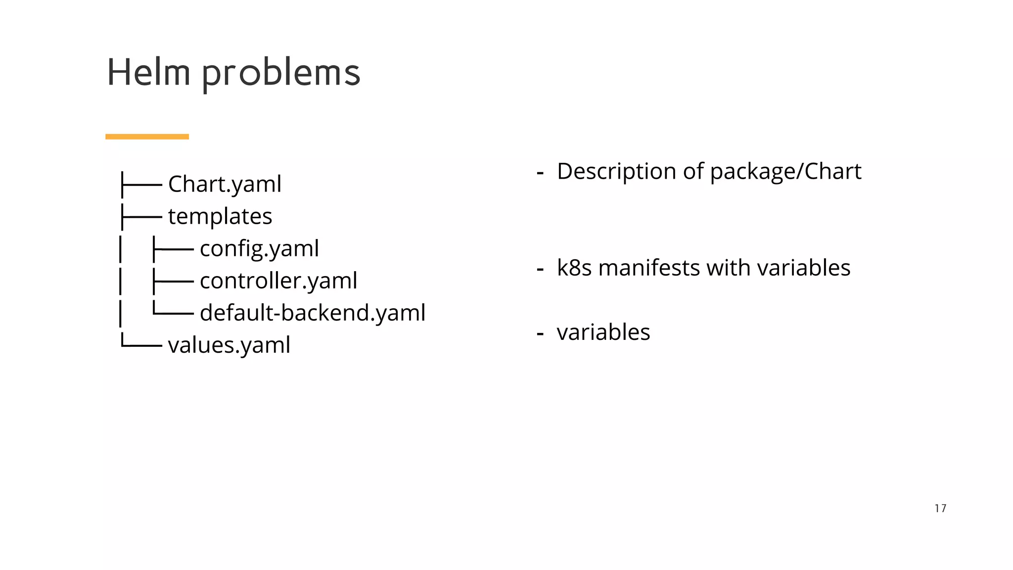 Helm problems
- Description of package/Chart
- k8s manifests with variables
- variables
17
├── Chart.yaml
├── templates
│ ├── config.yaml
│ ├── controller.yaml
│ └── default-backend.yaml
└── values.yaml
 