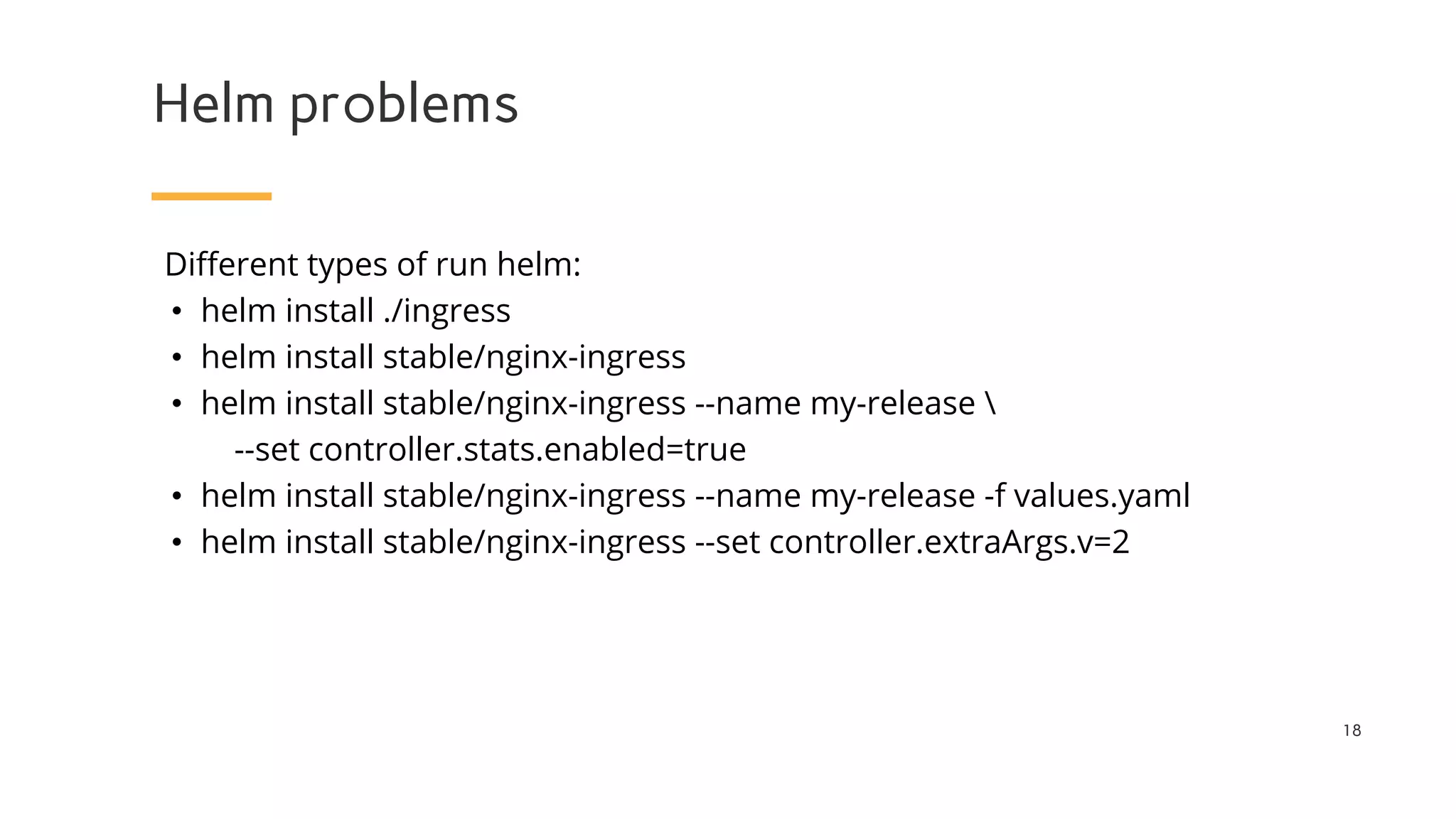 Helm problems
18
Different types of run helm:
• helm install ./ingress
• helm install stable/nginx-ingress
• helm install stable/nginx-ingress --name my-release 
--set controller.stats.enabled=true
• helm install stable/nginx-ingress --name my-release -f values.yaml
• helm install stable/nginx-ingress --set controller.extraArgs.v=2
 