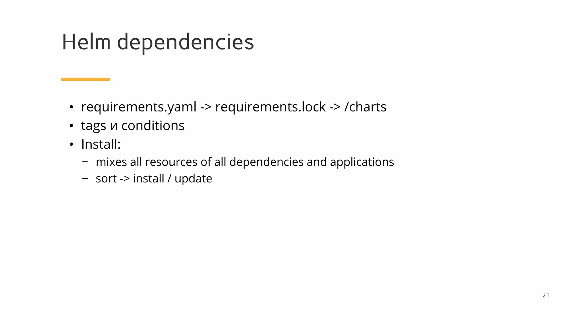 Helm dependencies
21
• requirements.yaml -> requirements.lock -> /charts
• tags и conditions
• Install:
− mixes all resources of all dependencies and applications
− sort -> install / update
 