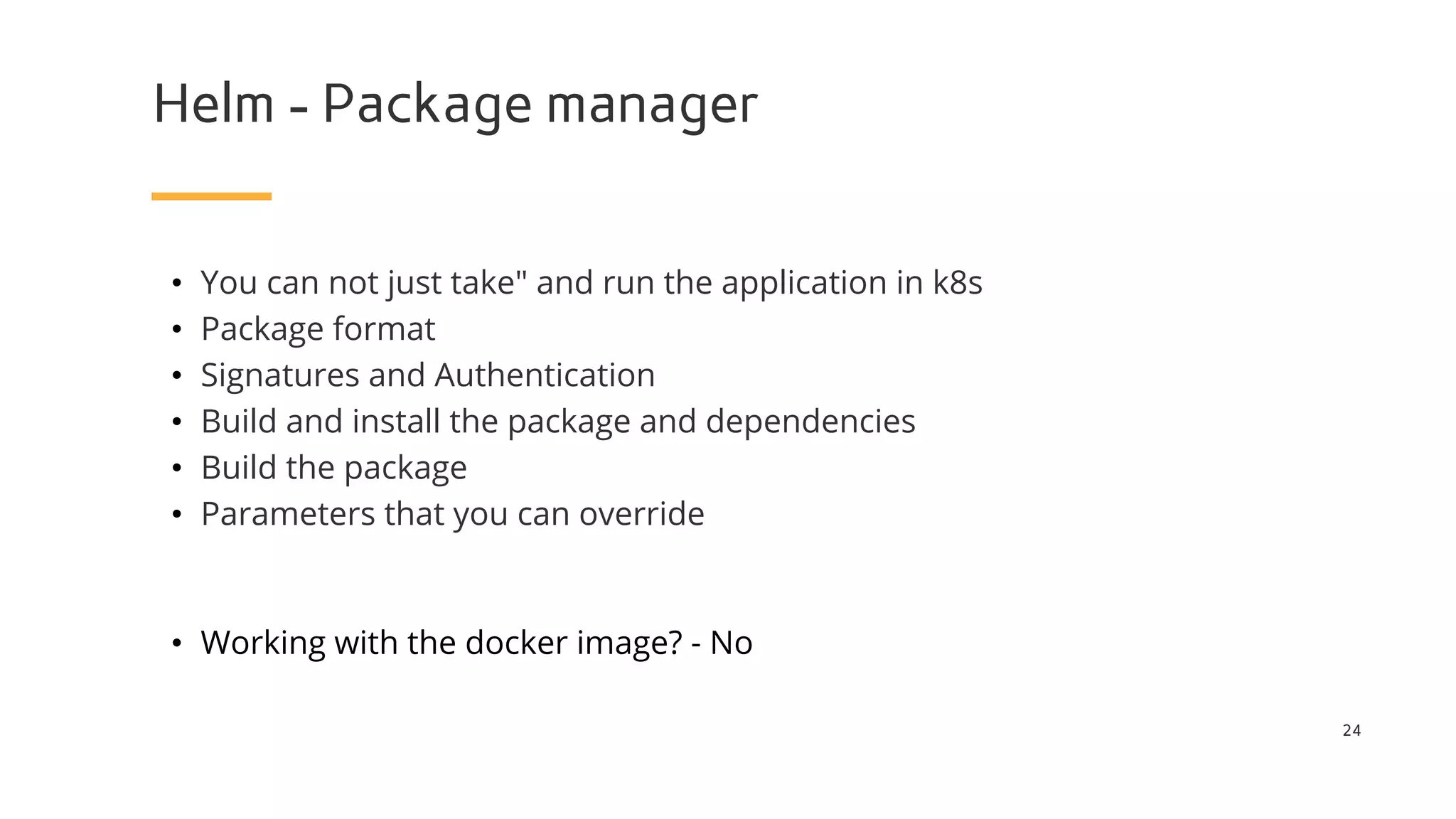 Helm - Package manager
24
• You can not just take" and run the application in k8s
• Package format
• Signatures and Authentication
• Build and install the package and dependencies
• Build the package
• Parameters that you can override
• Working with the docker image? - No
 