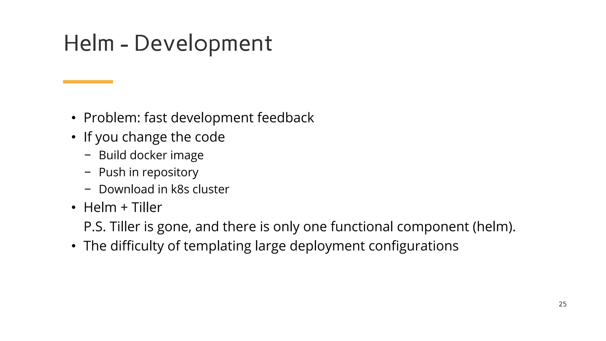 Helm - Development
25
• Problem: fast development feedback
• If you change the code
− Build docker image
− Push in repository
− Download in k8s cluster
• Helm + Tiller
P.S. Tiller is gone, and there is only one functional component (helm).
• The difficulty of templating large deployment configurations
 