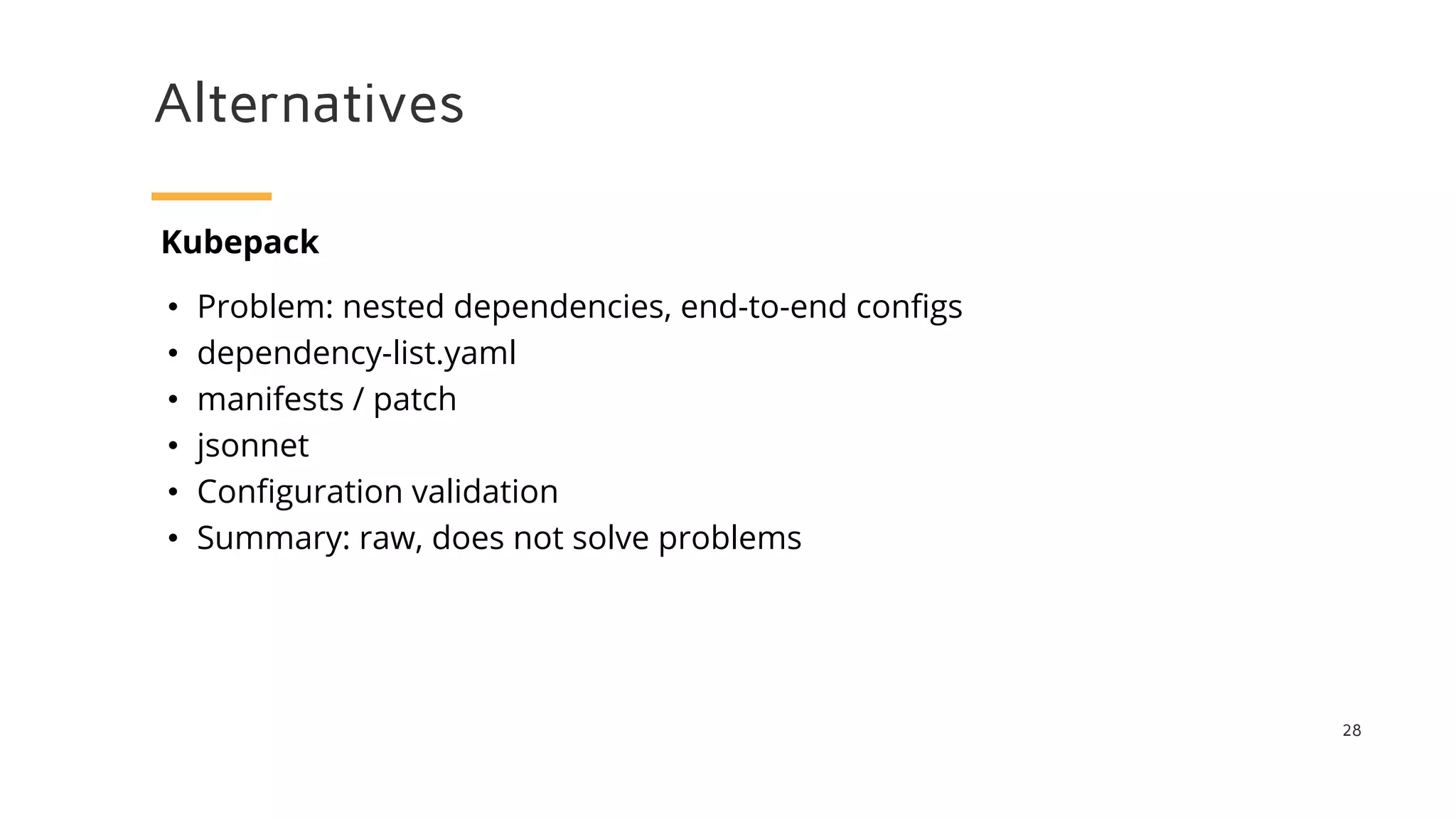 Alternatives
28
Kubepack
• Problem: nested dependencies, end-to-end configs
• dependency-list.yaml
• manifests / patch
• jsonnet
• Configuration validation
• Summary: raw, does not solve problems
 