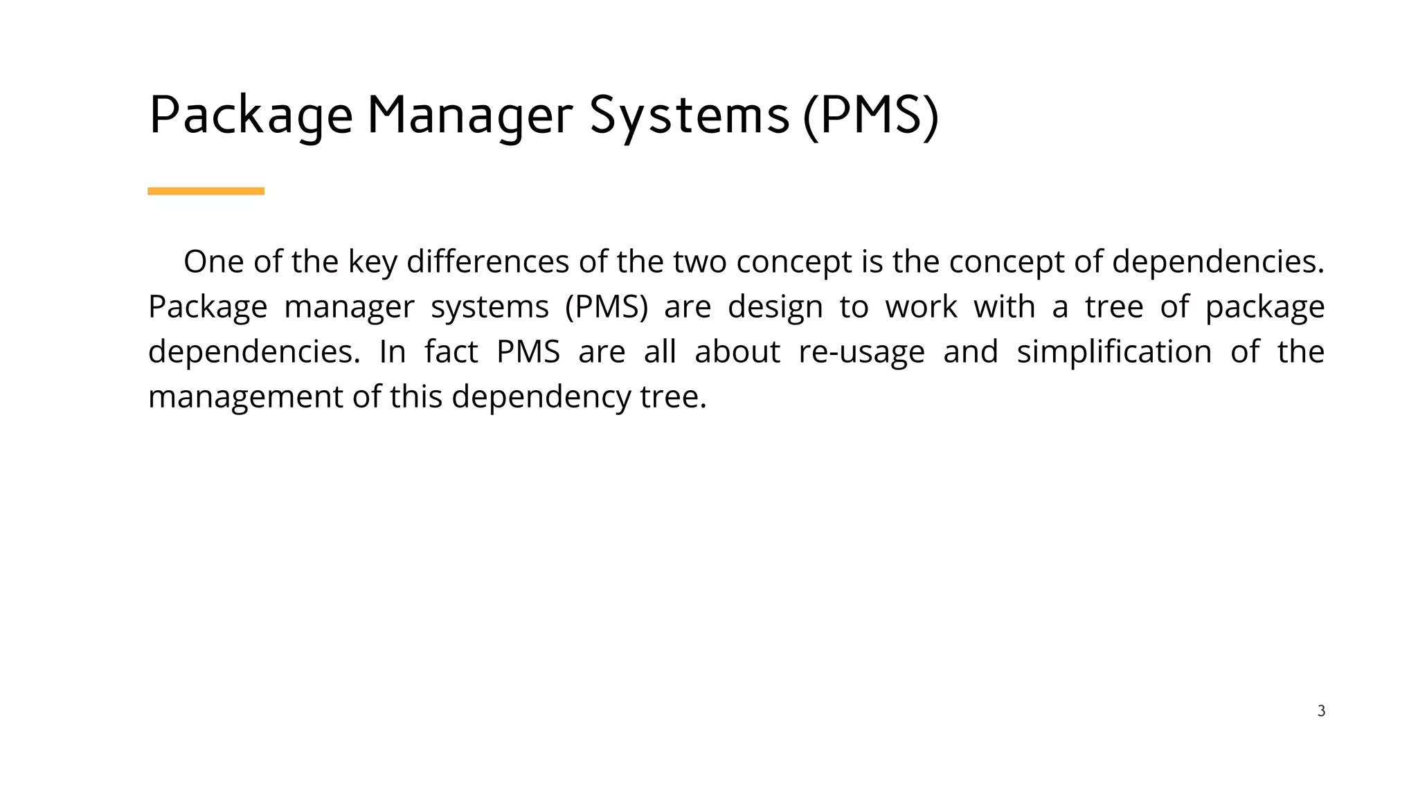 Package Manager Systems (PMS)
One of the key differences of the two concept is the concept of dependencies.
Package manager systems (PMS) are design to work with a tree of package
dependencies. In fact PMS are all about re-usage and simplification of the
management of this dependency tree.
3
 