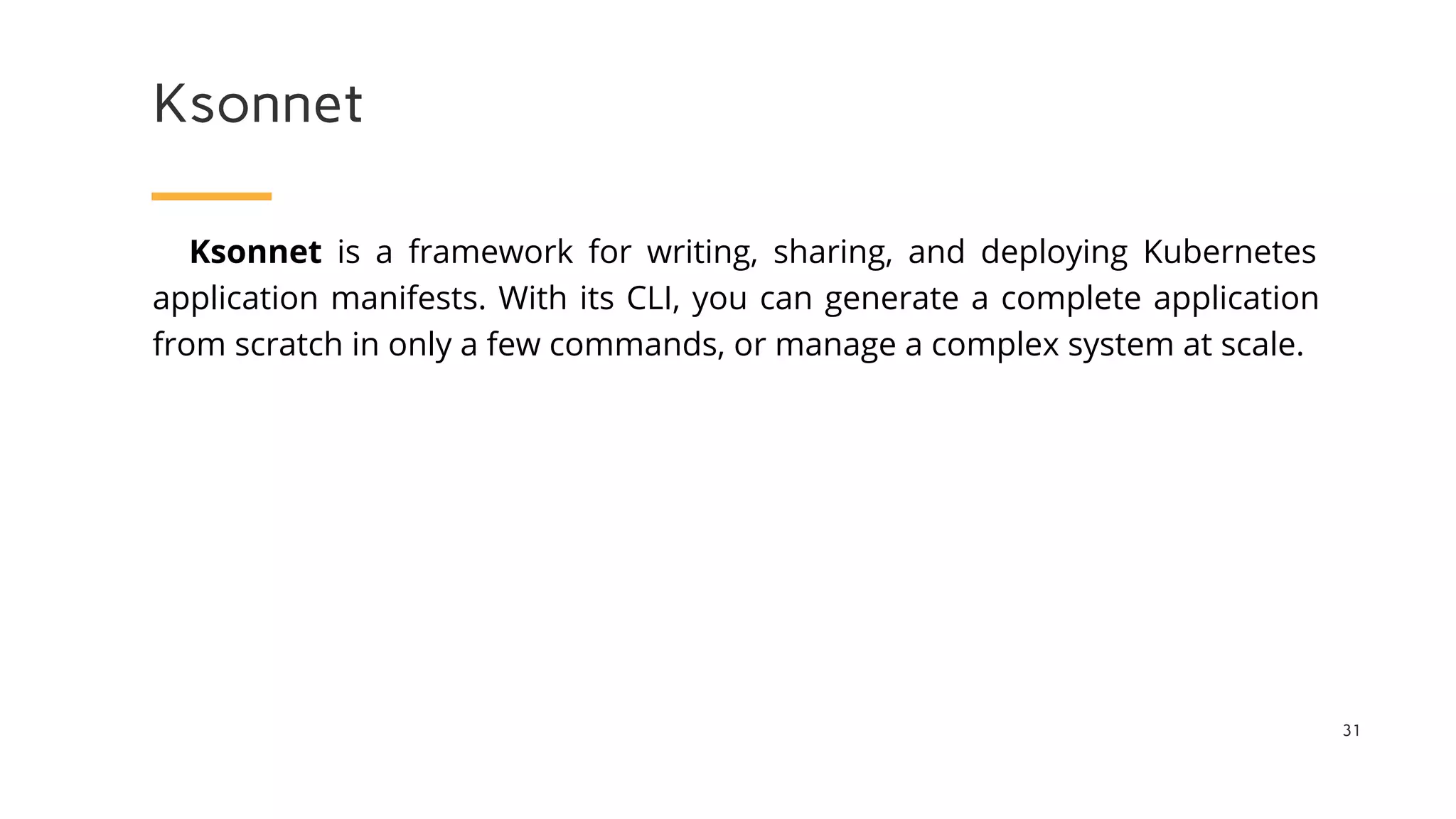 Ksonnet
31
Ksonnet is a framework for writing, sharing, and deploying Kubernetes
application manifests. With its CLI, you can generate a complete application
from scratch in only a few commands, or manage a complex system at scale.
 