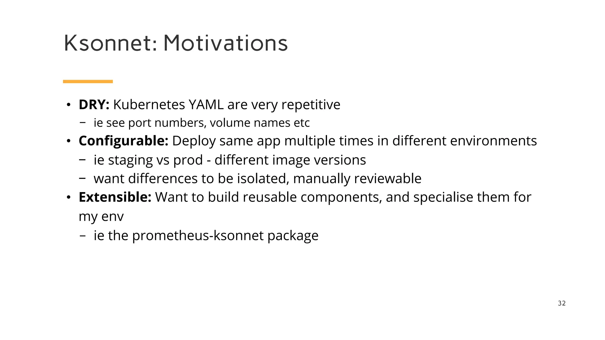 Ksonnet: Motivations
32
• DRY: Kubernetes YAML are very repetitive
− ie see port numbers, volume names etc
• Configurable: Deploy same app multiple times in different environments
− ie staging vs prod - different image versions
− want differences to be isolated, manually reviewable
• Extensible: Want to build reusable components, and specialise them for
my env
− ie the prometheus-ksonnet package
 