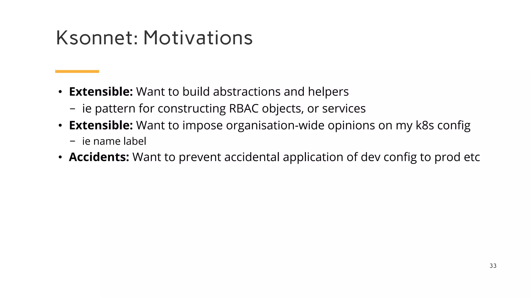 Ksonnet: Motivations
33
• Extensible: Want to build abstractions and helpers
− ie pattern for constructing RBAC objects, or services
• Extensible: Want to impose organisation-wide opinions on my k8s config
− ie name label
• Accidents: Want to prevent accidental application of dev config to prod etc
 