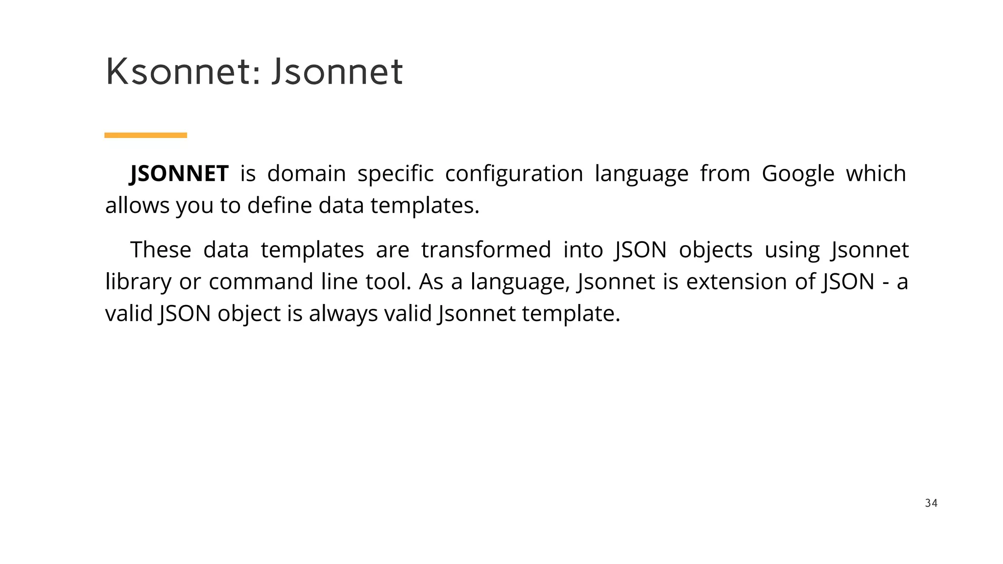 Ksonnet: Jsonnet
34
JSONNET is domain specific configuration language from Google which
allows you to define data templates.
These data templates are transformed into JSON objects using Jsonnet
library or command line tool. As a language, Jsonnet is extension of JSON - a
valid JSON object is always valid Jsonnet template.
 