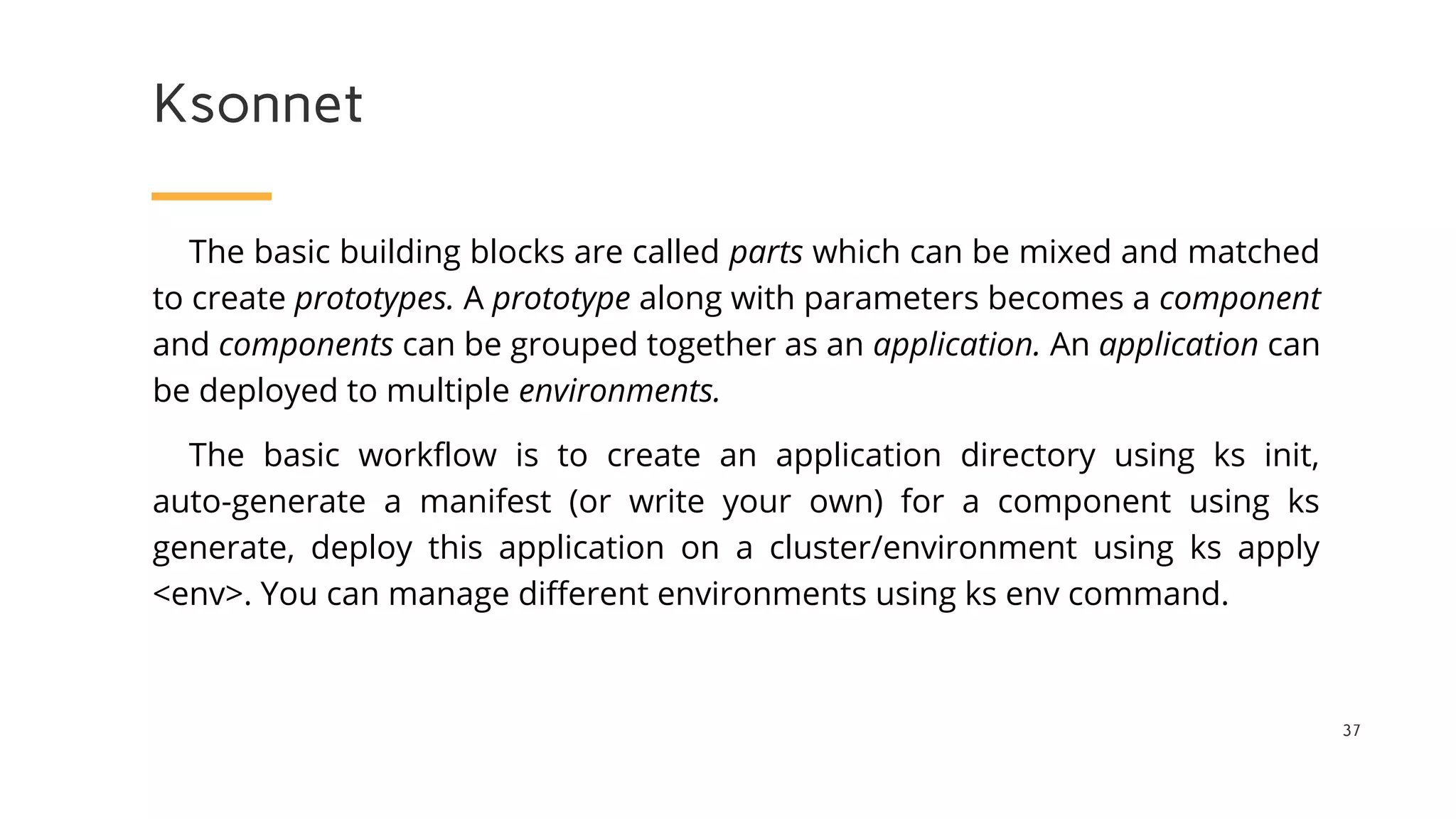 Ksonnet
37
The basic building blocks are called parts which can be mixed and matched
to create prototypes. A prototype along with parameters becomes a component
and components can be grouped together as an application. An application can
be deployed to multiple environments.
The basic workflow is to create an application directory using ks init,
auto-generate a manifest (or write your own) for a component using ks
generate, deploy this application on a cluster/environment using ks apply
<env>. You can manage different environments using ks env command.
 