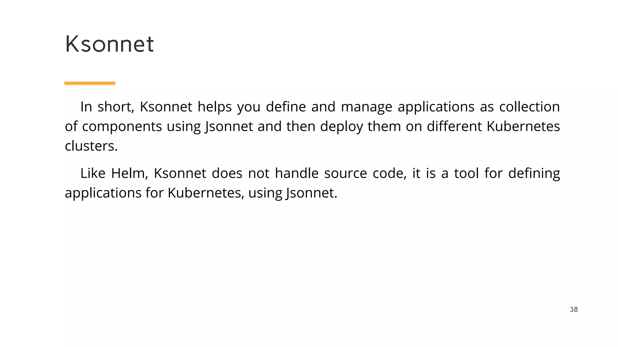 Ksonnet
38
In short, Ksonnet helps you define and manage applications as collection
of components using Jsonnet and then deploy them on different Kubernetes
clusters.
Like Helm, Ksonnet does not handle source code, it is a tool for defining
applications for Kubernetes, using Jsonnet.
 