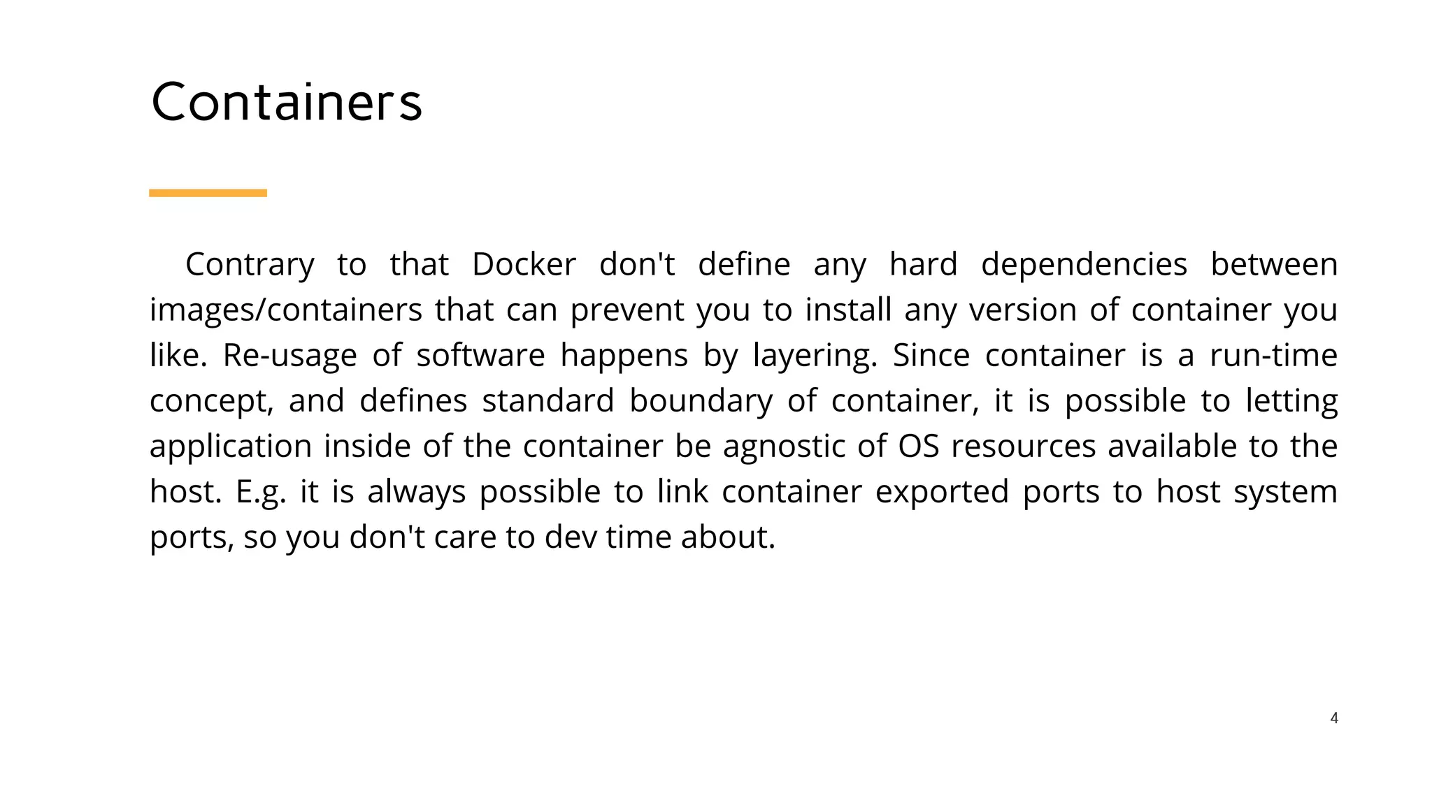 Containers
Contrary to that Docker don't define any hard dependencies between
images/containers that can prevent you to install any version of container you
like. Re-usage of software happens by layering. Since container is a run-time
concept, and defines standard boundary of container, it is possible to letting
application inside of the container be agnostic of OS resources available to the
host. E.g. it is always possible to link container exported ports to host system
ports, so you don't care to dev time about.
4
 