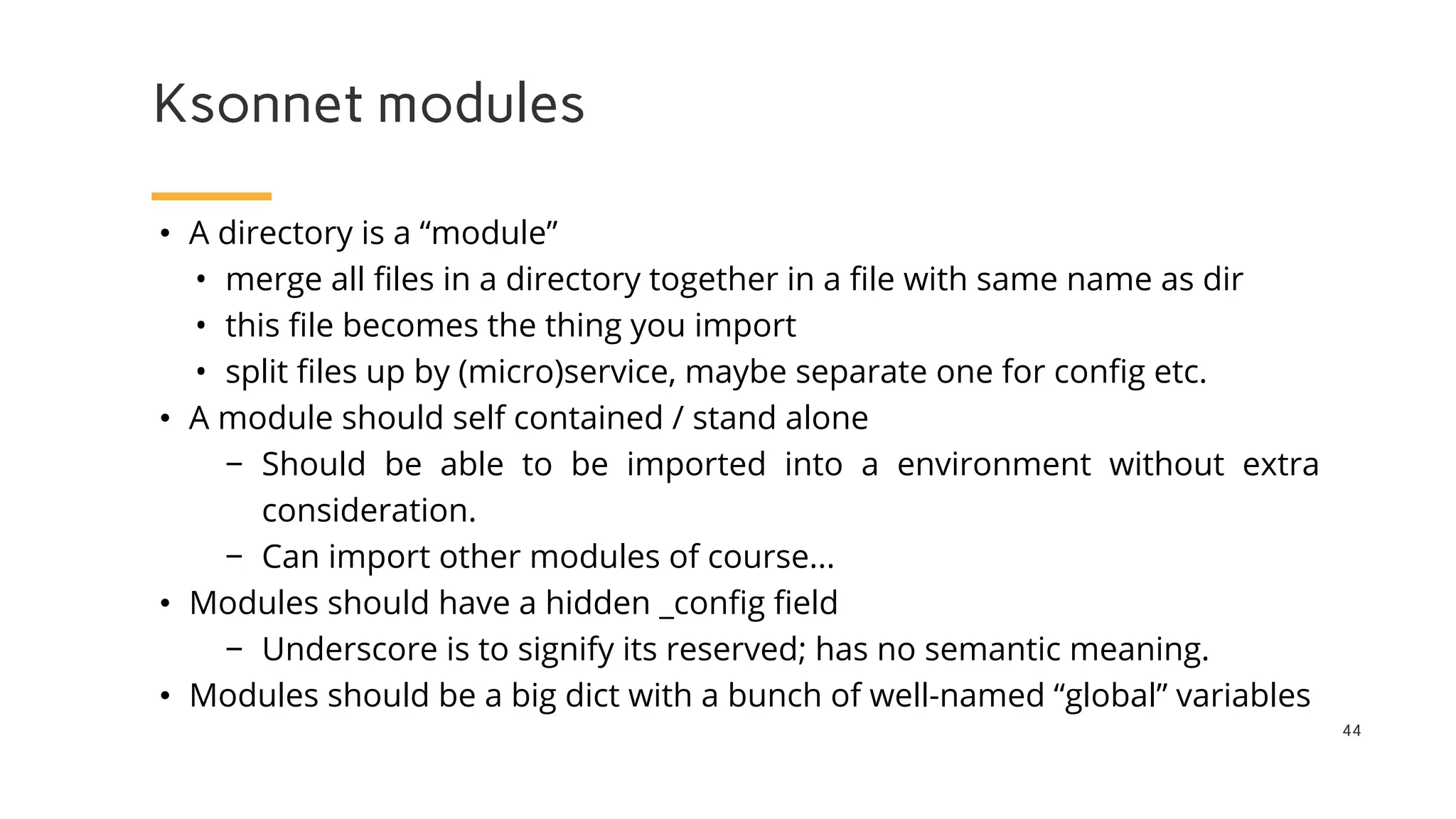 Ksonnet modules
44
• A directory is a “module”
• merge all files in a directory together in a file with same name as dir
• this file becomes the thing you import
• split files up by (micro)service, maybe separate one for config etc.
• A module should self contained / stand alone
− Should be able to be imported into a environment without extra
consideration.
− Can import other modules of course...
• Modules should have a hidden _config field
− Underscore is to signify its reserved; has no semantic meaning.
• Modules should be a big dict with a bunch of well-named “global” variables
 