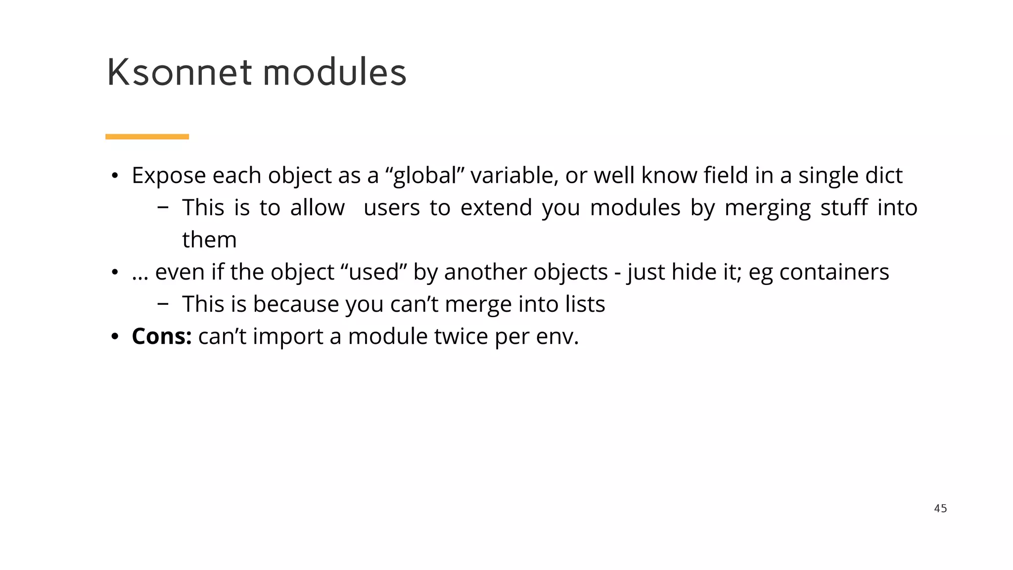 Ksonnet modules
45
• Expose each object as a “global” variable, or well know field in a single dict
− This is to allow users to extend you modules by merging stuff into
them
• … even if the object “used” by another objects - just hide it; eg containers
− This is because you can’t merge into lists
• Cons: can’t import a module twice per env.
 