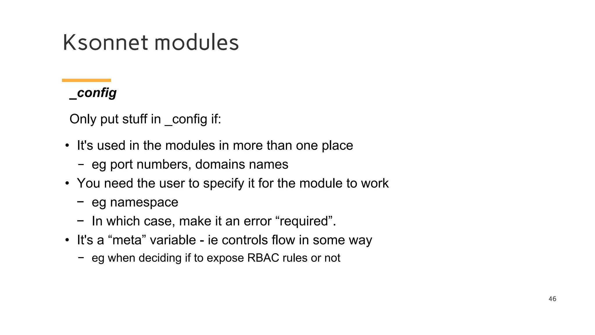 Ksonnet modules
46
_config
Only put stuff in _config if:
• It's used in the modules in more than one place
− eg port numbers, domains names
• You need the user to specify it for the module to work
− eg namespace
− In which case, make it an error “required”.
• It's a “meta” variable - ie controls flow in some way
− eg when deciding if to expose RBAC rules or not
 
