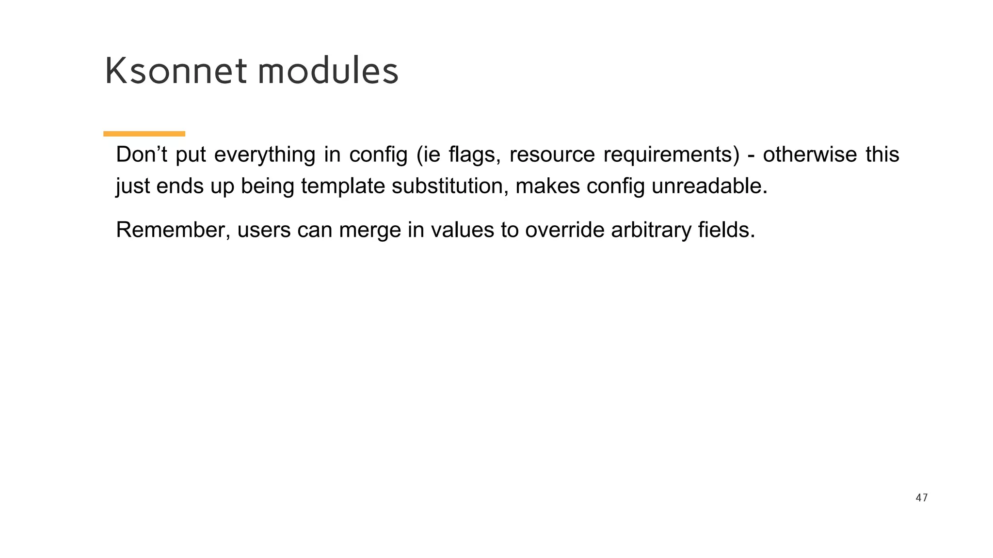 Ksonnet modules
47
Don’t put everything in config (ie flags, resource requirements) - otherwise this
just ends up being template substitution, makes config unreadable.
Remember, users can merge in values to override arbitrary fields.
 