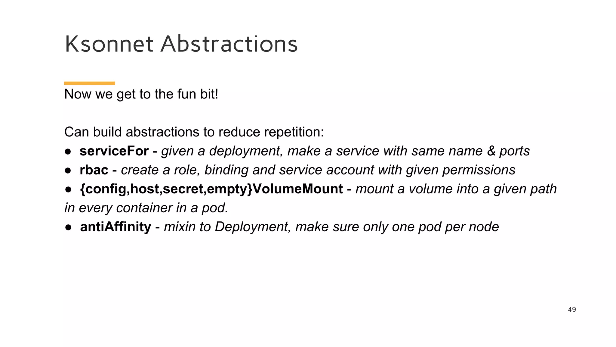 Ksonnet Abstractions
49
Now we get to the fun bit!
Can build abstractions to reduce repetition:
● serviceFor - given a deployment, make a service with same name & ports
● rbac - create a role, binding and service account with given permissions
● {config,host,secret,empty}VolumeMount - mount a volume into a given path
in every container in a pod.
● antiAffinity - mixin to Deployment, make sure only one pod per node
 