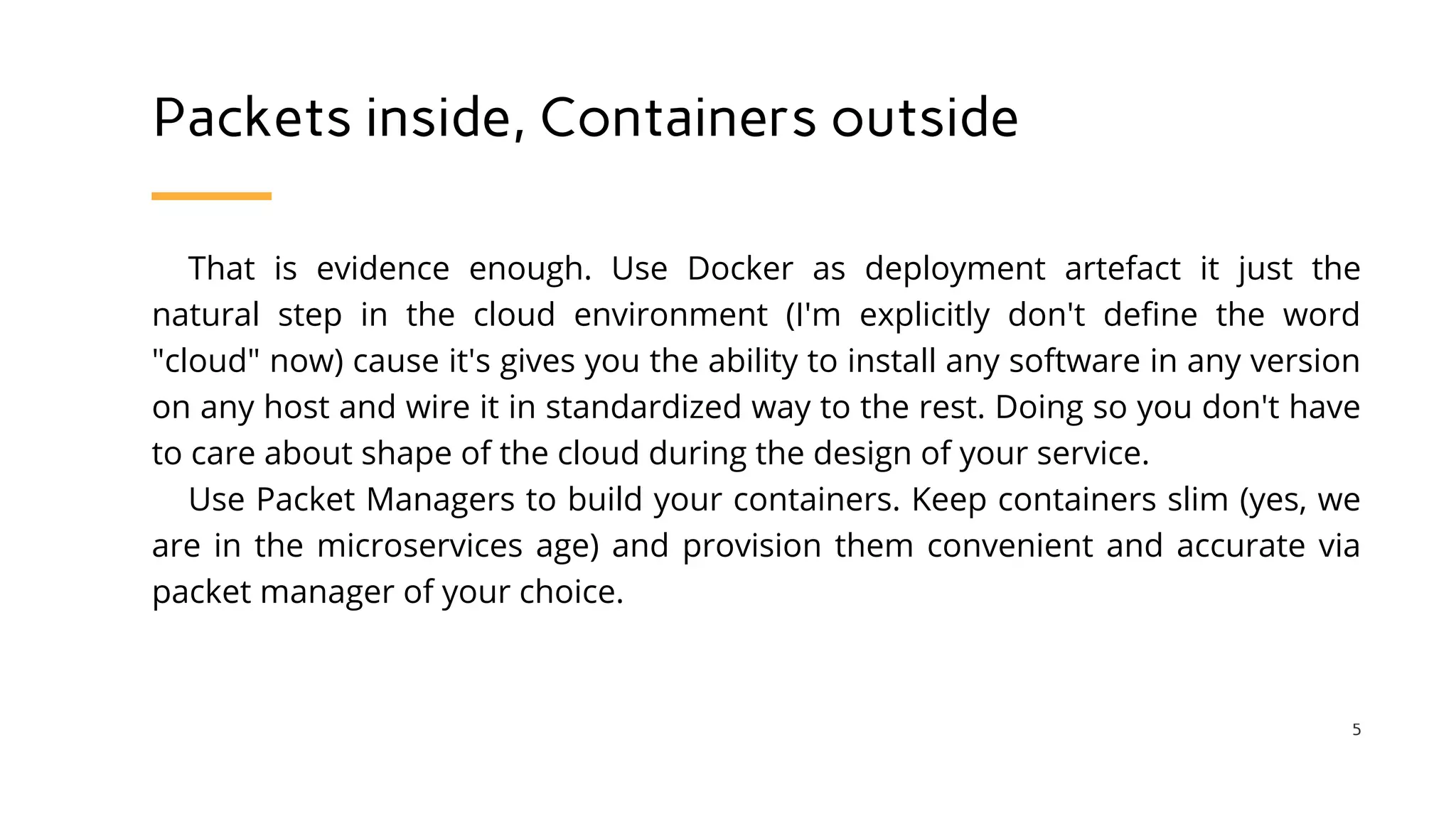 Packets inside, Containers outside
That is evidence enough. Use Docker as deployment artefact it just the
natural step in the cloud environment (I'm explicitly don't define the word
"cloud" now) cause it's gives you the ability to install any software in any version
on any host and wire it in standardized way to the rest. Doing so you don't have
to care about shape of the cloud during the design of your service.
Use Packet Managers to build your containers. Keep containers slim (yes, we
are in the microservices age) and provision them convenient and accurate via
packet manager of your choice.
5
 