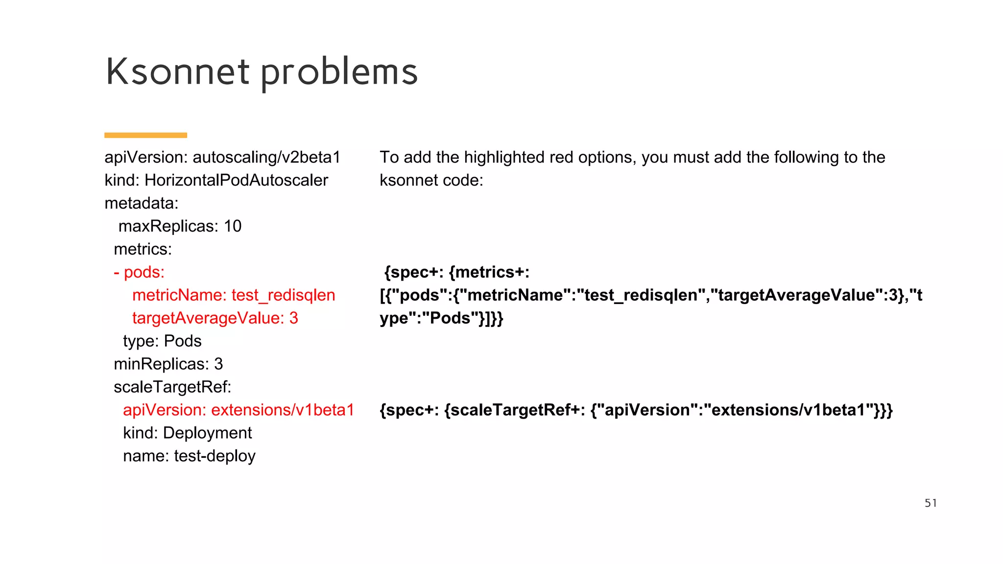 Ksonnet problems
51
apiVersion: autoscaling/v2beta1
kind: HorizontalPodAutoscaler
metadata:
maxReplicas: 10
metrics:
- pods:
metricName: test_redisqlen
targetAverageValue: 3
type: Pods
minReplicas: 3
scaleTargetRef:
apiVersion: extensions/v1beta1
kind: Deployment
name: test-deploy
To add the highlighted red options, you must add the following to the
ksonnet code:
{spec+: {metrics+:
[{"pods":{"metricName":"test_redisqlen","targetAverageValue":3},"t
ype":"Pods"}]}}
{spec+: {scaleTargetRef+: {"apiVersion":"extensions/v1beta1"}}}
 