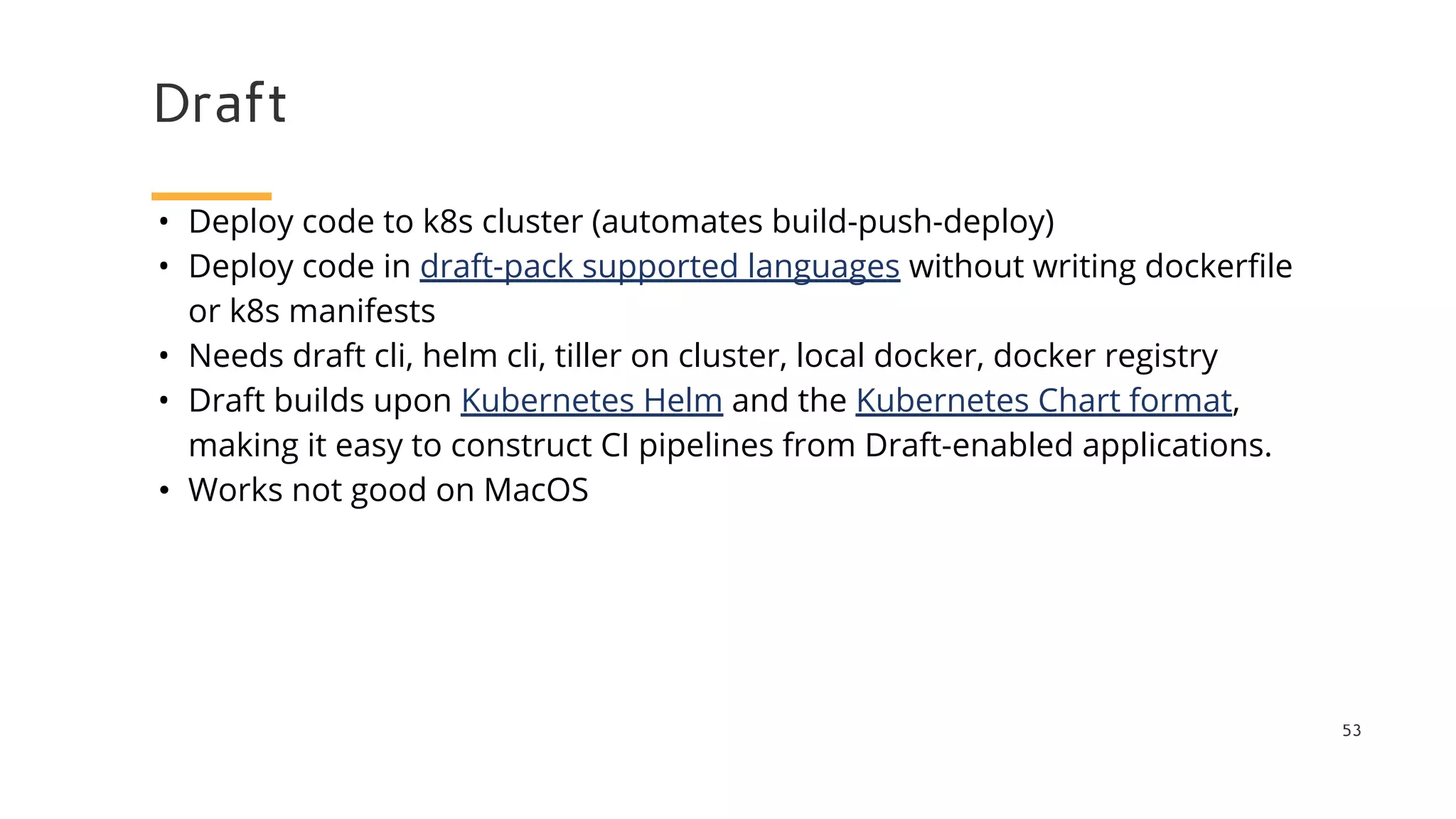 Draft
53
• Deploy code to k8s cluster (automates build-push-deploy)
• Deploy code in draft-pack supported languages without writing dockerfile
or k8s manifests
• Needs draft cli, helm cli, tiller on cluster, local docker, docker registry
• Draft builds upon Kubernetes Helm and the Kubernetes Chart format,
making it easy to construct CI pipelines from Draft-enabled applications.
• Works not good on MacOS
 