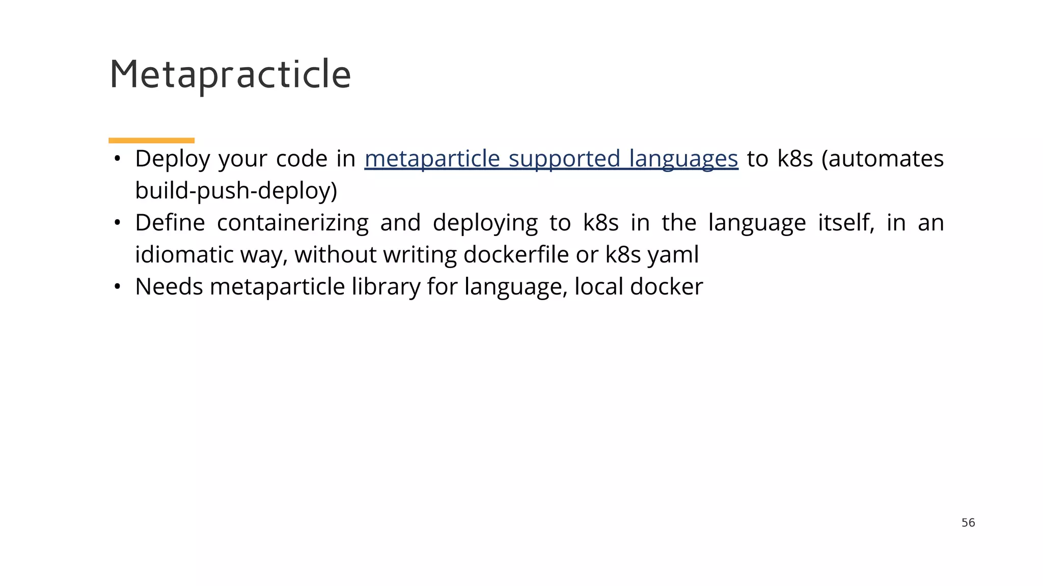 Metapracticle
56
• Deploy your code in metaparticle supported languages to k8s (automates
build-push-deploy)
• Define containerizing and deploying to k8s in the language itself, in an
idiomatic way, without writing dockerfile or k8s yaml
• Needs metaparticle library for language, local docker
 