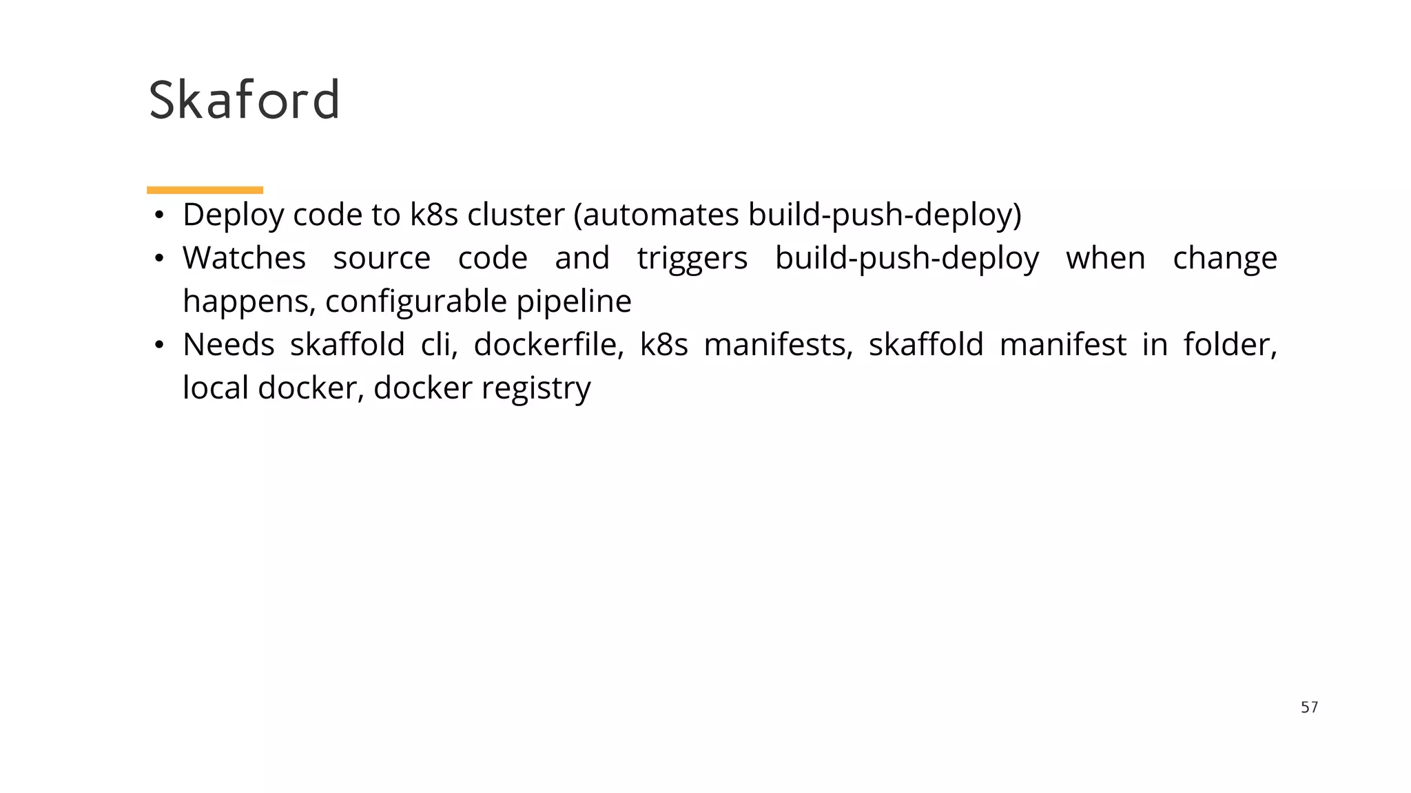 Skaford
57
• Deploy code to k8s cluster (automates build-push-deploy)
• Watches source code and triggers build-push-deploy when change
happens, configurable pipeline
• Needs skaffold cli, dockerfile, k8s manifests, skaffold manifest in folder,
local docker, docker registry
 