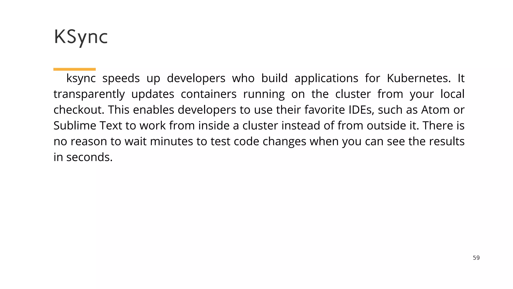 KSync
59
ksync speeds up developers who build applications for Kubernetes. It
transparently updates containers running on the cluster from your local
checkout. This enables developers to use their favorite IDEs, such as Atom or
Sublime Text to work from inside a cluster instead of from outside it. There is
no reason to wait minutes to test code changes when you can see the results
in seconds.
 