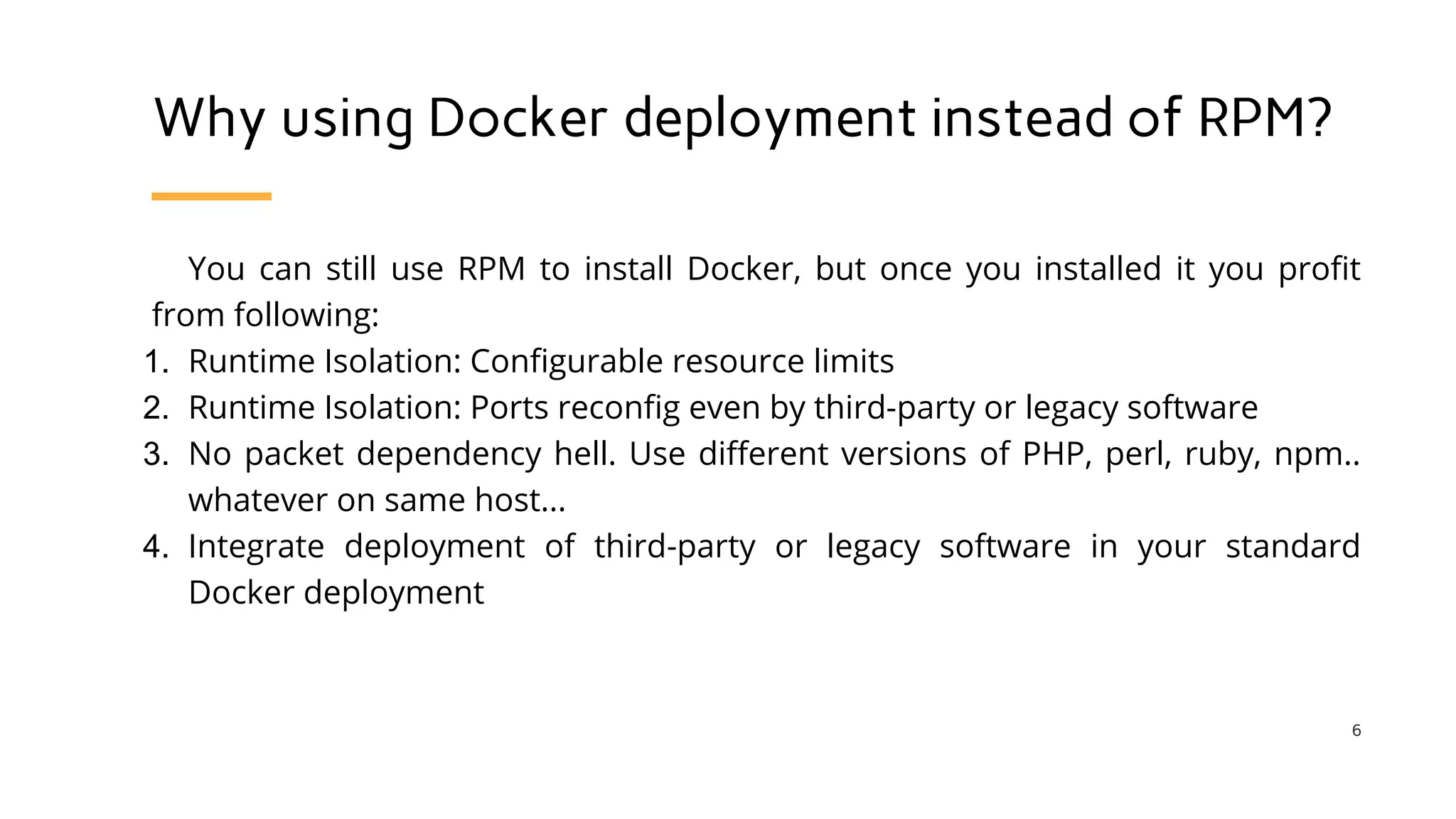 Why using Docker deployment instead of RPM?
You can still use RPM to install Docker, but once you installed it you profit
from following:
1. Runtime Isolation: Configurable resource limits
2. Runtime Isolation: Ports reconfig even by third-party or legacy software
3. No packet dependency hell. Use different versions of PHP, perl, ruby, npm..
whatever on same host...
4. Integrate deployment of third-party or legacy software in your standard
Docker deployment
6
 