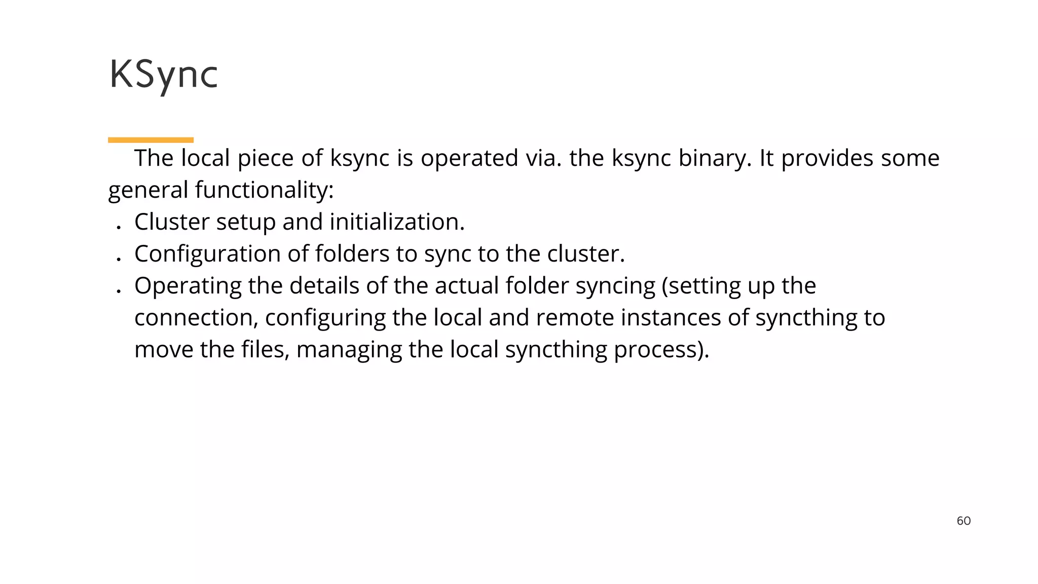 KSync
60
The local piece of ksync is operated via. the ksync binary. It provides some
general functionality:
● Cluster setup and initialization.
● Configuration of folders to sync to the cluster.
● Operating the details of the actual folder syncing (setting up the
connection, configuring the local and remote instances of syncthing to
move the files, managing the local syncthing process).
 