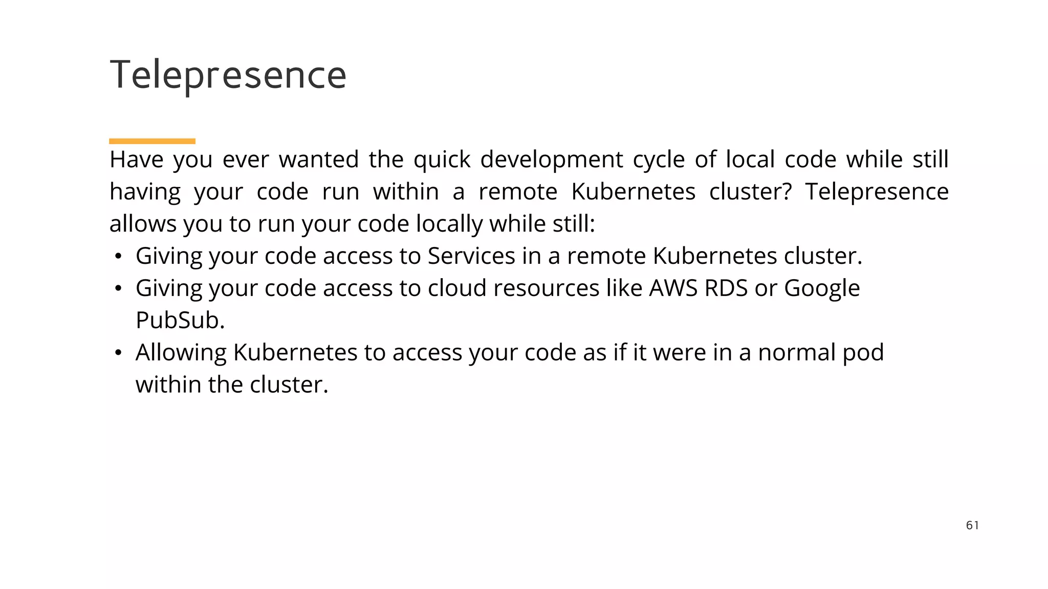 Telepresence
61
Have you ever wanted the quick development cycle of local code while still
having your code run within a remote Kubernetes cluster? Telepresence
allows you to run your code locally while still:
• Giving your code access to Services in a remote Kubernetes cluster.
• Giving your code access to cloud resources like AWS RDS or Google
PubSub.
• Allowing Kubernetes to access your code as if it were in a normal pod
within the cluster.
 