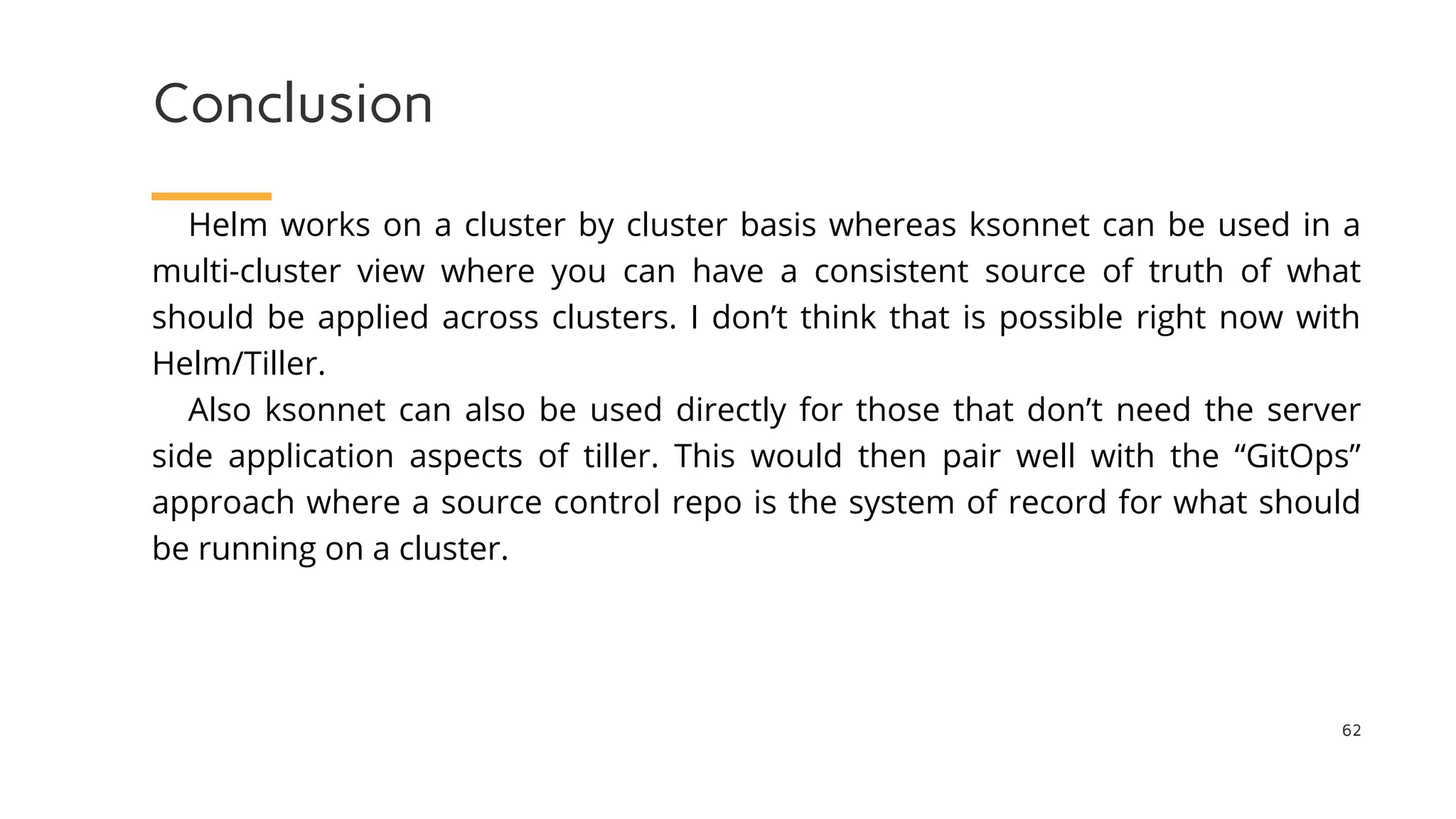 Conclusion
62
Helm works on a cluster by cluster basis whereas ksonnet can be used in a
multi-cluster view where you can have a consistent source of truth of what
should be applied across clusters. I don’t think that is possible right now with
Helm/Tiller.
Also ksonnet can also be used directly for those that don’t need the server
side application aspects of tiller. This would then pair well with the “GitOps”
approach where a source control repo is the system of record for what should
be running on a cluster.
 