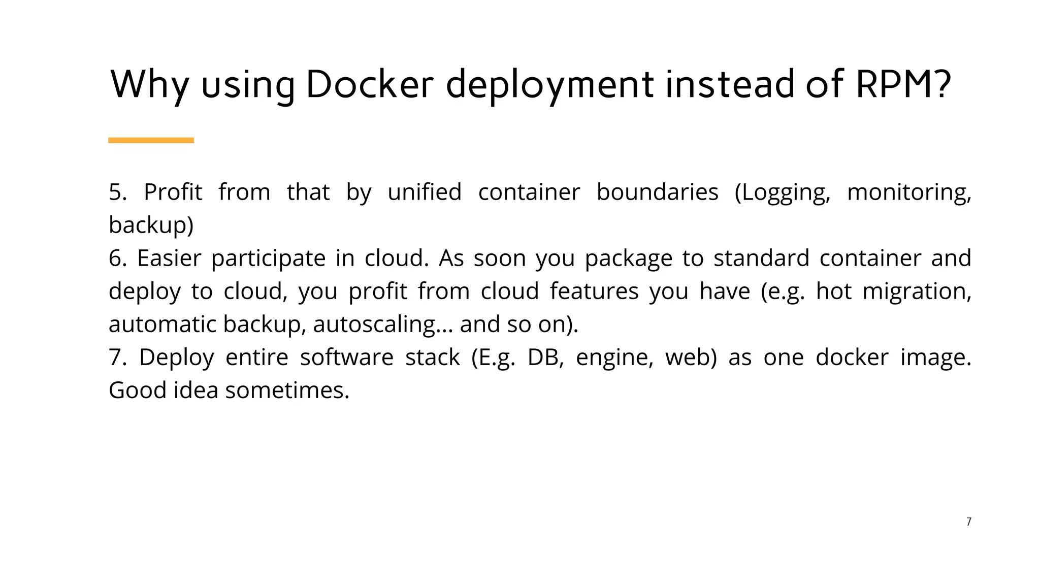 Why using Docker deployment instead of RPM?
5. Profit from that by unified container boundaries (Logging, monitoring,
backup)
6. Easier participate in cloud. As soon you package to standard container and
deploy to cloud, you profit from cloud features you have (e.g. hot migration,
automatic backup, autoscaling... and so on).
7. Deploy entire software stack (E.g. DB, engine, web) as one docker image.
Good idea sometimes.
7
 