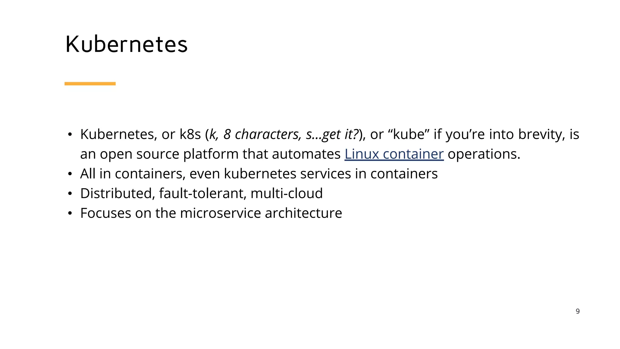 Kubernetes
• Kubernetes, or k8s (k, 8 characters, s...get it?), or “kube” if you’re into brevity, is
an open source platform that automates Linux container operations.
• All in containers, even kubernetes services in containers
• Distributed, fault-tolerant, multi-cloud
• Focuses on the microservice architecture
9
 