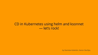 CD in Kubernetes using helm and ksonnet
— let’s rock!
by Stanislav Kolenkin, Senior DevOps.
 